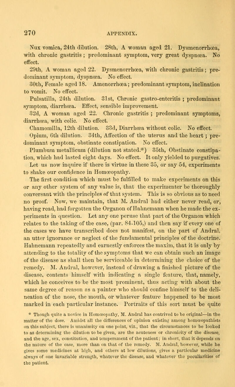 Nux vomica, 24th dilution. 28th, A woman aged 21. Dysmenorrhoea, with chronic gastritis ; predominant symptom, very great dyspnoea. No effect. 29th, A woman aged 22. Dysmenorrhoea, with chronic gastritis; pre- dominant symptom, dyspnoea. No effect. 30th, Female aged 18. Amenorrhoea; predominant symptom, inclination to vomit. No effect. Pulsatilla, 24th dilution. 31st, Chronic gastro-enteritis ; predominant symptom, diarrhoea. Effect, sensible improvement. 32d, A woman aged 22. Chronic gastritis ; predominant symptoms, diarrhoea, with colic. No effect. Chamomilla, 12th dilution. 33d, Diarrhoea without colic. No effect. Opium, 6th dilution. 34th, Affection of the uterus and the heart ; pre- dominant symptom, obstinate constipation. No effect. Plumbum metallicum (dilution not stated.*) 35th, Obstinate constipa- tion, which had lasted eight days. No effect. It only yielded to purgatives. Let us now inquire if there is virtue in these 35, or say 54, experiments to shake our confidence in Homoeopathy. The first condition which must be fulfilled to make experiments on this or any other system of any value is, that the experimenter be thoroughly conversant with the principles of that system. This is so obvious as to need no proof. Now, we maintain, that M. Andral had either never read, or, having read, had forgotten the Organon of Hahnemann when he made the ex- periments in question. Let any one peruse that part of the Organon which relates to the taking of the case, (par. 84-105,) and then say if every one of the cases we have transcribed does not manifest, on the part of Andral, an utter ignorance or neglect of the fundamental principles of the doctrine. Hahnemann repeatedly and earnestly enforces the maxim, that it is only by attending to the totality of the symptoms that we can obtain such an image of the disease as shall then be serviceable in determining the choice of the remedy. M. Andral, however, instead of drawing a finished picture of the disease, contents himself with indicating a single feature, that, namely, which he conceives to be the most prominent, thus acting with about the same degree of reason as a painter who should confine himself to the deli- neation of the nose, the mouth, or whatever feature happened to be most marked in each particular instance. Portraits of this sort must be quite * Though quite a novice in Homoeopathy, M. Andral has contrived to be original—in the matter of the dose. Amidst all the differences of opinion existing among homoeopathists on this subject, there is unanimity on one point, viz., that the cii'cumstances to be looked to as determining the dilution to be given, are the acuteness or chronicity of the disease, and the age, sex, constitution, and temperament of the patient; in short, that it depends on the nature of the case, more than on that of the remedy. M. Andral, hovrever, vrhile he gives some medicines at high, and others at lovr dilutions, gives a particular medicine always of one invariable strength, vrhatever the disease, and Tvhatever the peculiarities of the patient.