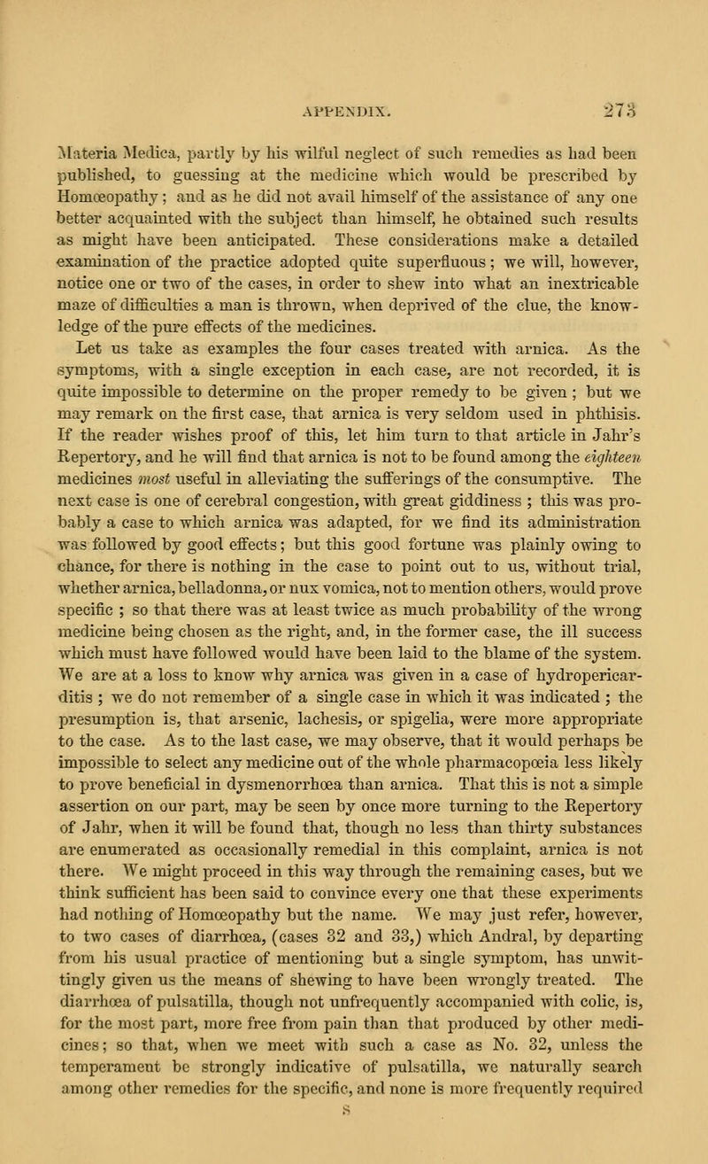 Materia Medica, partly by his wilful neglect of such remedies as had been published, to guessing at the medicine which would be prescribed by Homceopathy; and as he did not avail himself of the assistance of any one better acquainted with the subject than liimself, he obtained such results as might have been anticipated. These considerations make a detailed examination of the practice adopted quite superfluous; we will, however, notice one or two of the cases, in order to shew into what an inextricable maze of difficulties a man is thrown, when deprived of the clue, the know- ledge of the pure effects of the medicines. Let us take as examples the four cases treated with arnica. As the symptoms, with a single exception in each case, are not recorded, it is quite impossible to determine on the proper remedy to be given; but we may remark on the first case, that arnica is very seldom used in phthisis. If the reader Avishes proof of this, let him turn to that article in Jahr's Repertory, and he will find that arnica is not to be found among the eighteen medicines most useful in alleviating the sufferings of the consumptive. The next case is one of cerebral congestion, with great giddiness ; this was pro- bably a case to which arnica was adapted, for we find its administration was followed by good effects; but this good fortune was plainly owing to chance, for there is nothing in the case to point out to us, without trial, whether arnica, belladonna, or nux vomica, not to mention others, would prove specific ; so that there was at least twice as much probability of the wrong medicine being chosen as the right, and, in the former case, the ill success which must have followed would have been laid to the blame of the system. We are at a loss to know why arnica was given in a case of hydropericar- ditis ; we do not remember of a single case in which it was indicated ; the presumption is, that arsenic, lachesis, or spigelia, were more appropriate to the case. As to the last case, we may observe, that it would perhaps be impossible to select any medicine out of the whole pharmacopoeia less likely to prove beneficial in dysmenorrhoea than arnica. That this is not a simple assertion on our part, may be seen by once more tui'ning to the Repertory of Jahr, when it will be found that, though no less than thirty substances are enumerated as occasionally remedial in this complaint, arnica is not there. We might proceed in this way through the remaining cases, but we think sufficient has been said to convince every one that these experiments had nothing of Homoeopathy but the name. We may just refer, however, to two cases of diarrhoea, (cases 32 and 33,) which Andral, by departing from his usual practice of mentioning but a single symptom, has unwit- tingly given us the means of shewing to have been wrongly treated. The diarrhoea of pulsatilla, though not unfrequently accompanied with colic, is, for the most part, more free from pain than that produced by other medi- cines ; so that, when we meet with such a case as No. 32, unless the temperament be strongly indicative of pulsatilla, we naturally search among other remedies for the specific, and none is more frequently required s