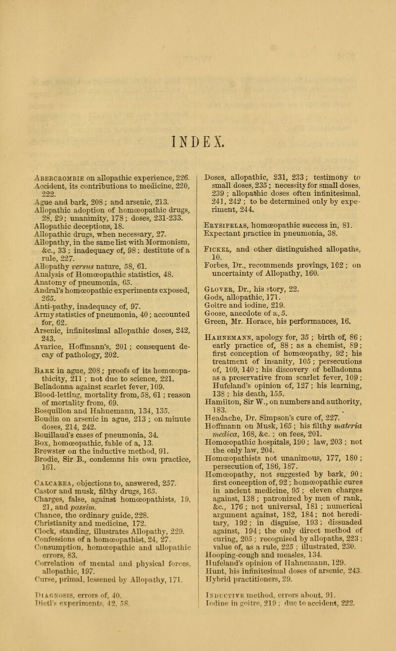 INDEX. Abeecrojibie on allopathic experience, 226. Accident, its contributions to medicine, 220, 222. Ague and bark, 208; and arsenic, 213. Allopathic adoption of homceopathic drugs, 28, 29; unanimity, 178; doses, 231-233. Allopathic deceptions, 18. Allopathic drugs, when necessary, 27. Allopathy, in the same list with Mormonism, &c., 33 ; inadequacy of, 98 ; destitute of a rule, 227. Allopathy versus nature, 58, 61. Analysis of Homoeopathic statistics, 48. Anatomy of pneumonia, 65. Andral's homoeopathic experiments exposed, 265. Anti-pathy, inadequacy of, 97. Army statistics of pneumonia, 40; accoimted for, 62. Arsenic, infinitesimal allopathic doses, 242, 243. Avarice, Hoffmann's, 201 ; consequent de- cay of pathology, 202. Baek in ague, 208; proofs of its homoeopa- thicity, 211 ; not due to science, 221. Belladonna against scarlet fever, 109. Blood-letting, mortality from, 58, 61; reason of mortaUty from, 69. Bo.squillon and Hahnemann, 134, 135. Boudin on arsenic in ague, 213 ; on minute doses, 214, 242. Bouillaud's cases of pneumonia, 34. Box, homoeopathic, fable of a, 13. Brewster on the inductive method, 91. Brodie, Sir B., condemns his own practice, 161. Calcarea, objections to, answered, 257. Castor and musk, filthy drugs, 165. Charges, false, against homcEopathists, 19, 2], and passim. Chance, the ordinary guide, 228. Christianity and medicine, 172. Clock, standing, illustrates Allopath}', 229. Confessions of a homceopathist, 24, 27. Consumption, homoeopathic and allopathic errors, 83. <^'orrelation of mental and physical forces, allopathic, 197. Curse, primal, le.ssened by Allo])athy, 171. Diagnosis, errors of, 40. T)i(!trs oxporimcnts. 42. -TS, Doses, allopathic, 231, 233; testimony to small doses, 235; necessity for small doses, 239 ; allopathic doses often infinitesimal, 241, 242 ; to be determined only by expe- riment, 244. Erysipelas, homoeopathic success in, 81. Expectant practice in pneumonia, 38. FiCKEL, and other distingmshed allopaths, 10. Forbes, Dr., recommends provings, 102 ; on uncertainty of Allopathy, 160. Glover, Dr., his story, 22. Gods, allopathic, 171. Goitre and iodine, 219. Goose, anecdote of a, 5. Green, Mr. Horace, his performances, 16. Hahnemann, apology for, 35 ; birth of, 86 ; early practice of, 88 ; as a chemist, 59; first conception of homoeopathy, 92; his treatment of insanity, 105; persecutions of, 109, 140 ; his discovery of belladonna as a preservative from scarlet fever, 109; Hufeland's opinion of, 127; his learning, 138 ; his death, 155. Hamilton, Sir W., on numbers and authority, 183. Headache, Dr. Simpson's cm-e of, 227. Hoffmann on Musk, 165; his filthy materia medica, 168, &c. ; on fees, 201. Homoeopathic hospitals, 190 ; law, 203 ; not the only law, 204. Homoeopathists not unanimous, 177, 180 ; persecution of, 186, 187. Homoeopathy, not suggested by bark, 90; first conception of, 92 ; homoeopathic cures in ancient medicine, 95 ; eleven charges against, 138 ; patronized by men of rank, &c., 176 ; not universal, 181 ; numerical argument against, 182, 184; not heredi- tary, 192; in disguise, 193; dissuaded against, 194; the only direct method of curing, 205 ; recognised by allopaths, 223 ; value of, as a rule, 225 ; illustrated, 230. Hooping-cough and measles, 134. Hufeland's opinion of Hahnemann, 129. Hunt, his infinitesimal doses of arsenic, 243. Hybrid practitioners, 29. Inuuctivg method, errors about, 9J. Todino in goitro, 219 ; due to accident, 222.