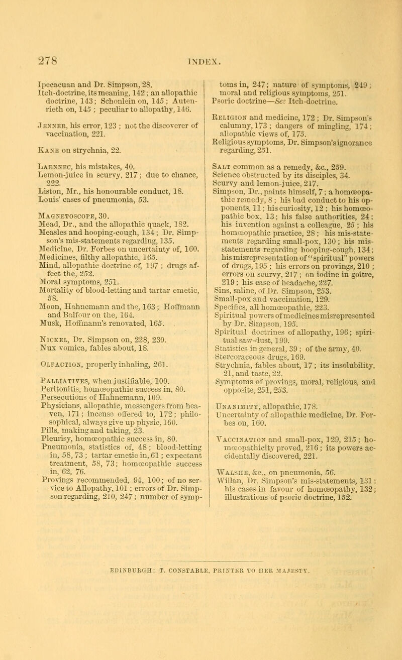 Ipecacuan and Dr. Simpson, 28. Itch-doctrine, its meaning, 142; an allopathic doctrine, 143; Schonlein on, 145 ; Auten- rieth on, 145 ; peculiar to allopathy, 140. Jbnneb, his error, 123 ; not the discoverer of vaccination, 221. Kane on strychnia, 22. Laennec, his mistakes, 40. Lemon-juice in scuiTy, 217; due to chance, 222. Liston, Mr., his honourable conduct, 18. Louis' cases of pneumonia, 53. Mag>{etoscope, 30. Mead, Dr., and the allopathic quack, 182. Measles and hooping-cough, 134; Dr. Simp- son's mis-statements regarding, 135. Medicine, Dr. Forbes on uncertainty of, IGO. Medicines, filthy allopathic, 165. Mind, allopathic doctrine of, 197 ; drugs af- fect the, 252. Moral symptoms, 251. Mortality of blood-letting and tartar emetic, 58. Moon, Hahnemann and the, 163; Koffimann and Balfour on the, 164. Musk, Hoffmann's renovated, 165. Nickel, Dr. Simpson on, 228, 230. Nux vomica, fables about, 18. Olfaction, properly inhaling, 261. Palliatives, when justifiable, 100. Peritonitis, homoeopathic success in, 80. Persecutions of Hahnemann, 109. Physician.*, allopathic, messengers from hea- ven, 171; incense offered to, 172; philo- sophical, always give up physic, 160. Pills, making and taking, 23. Plem'isy, homoeopathic success in, 80. Pneumonia, statistics of, 48 ; blood-letting in, 58, 73 ; tartar emetic in, 61; expectant treatment, 58, 73; homceopathic success in, 62, 76. Provings recommended, 94, 100; of no ser- vice to Allopathy, 101 ; errors of Dr. Simp- son regarding, 210, 247; number of symp- tt)ms in, 247; nature of symptoms, 249 ; moral and religious symptoms, 251. Psoric doctrine—Sa: Itch-doctrine. Religion and medicine, 172 ; Dr. Simpson's calumn}', 173 ; dangers of mingling, 174; allopathic views of, 175. Religious .symptoms. Dr. Simpson's ignorance regarding, 251. Salt common as a remedy, &c., 259. Science obstructed by its disciples, 34. Scurvy and lemon-juice, 217. Simpson, Dr., paints himself, 7; a homoeopa- tliic remedy, 8 ; his bad conduct to his op- ponents, 11; his curiosity, 12 ; his homceo- pathic box, 13; his false authorities, 24: his invention against a colleague, 25 ; his homoeopathic practice, 28 ; his mis-state- ments regarding small-pox, 130 ; his mis- statements regarding hooping-cough. 134; his misrepresentation of spii-itual powers of drugs, 195 ; his errors on provings, 210 ; errors on scurvy, 217 ; on iodine in goitre, 219; his case of headache, 227. Sins, saline, of Dr. Simpson, 253. Small-pox and vaccination, 129. Specifics, all homoeopathic, 223. Spiritual powers of medicines misrepresented by Dr. Simpson, 195. Spiritual doctrines of allopathy, 196; spiri- tual saw-dust, 199. Statistics in general, 39 ; of the army, 40. Stercoraceous drugs, 169. Strychnia, fables about, 17; its insolubility, 21, and taste, 22. Symptoms of provings, moral, religious, and opposite, 251, 253. Unanimity, allopathic, 178. Uncertainty of allopathic medicine. Dr. For- bes on, 160. Yaccination and smaU-pox, 129, 215; ho- moeopathicity proved, 216 ; its powers ac- cidentally discovered, 221. Walshe, &c., on pneumonia, 56. WiUan, Dr. Simpson's mis-statements, 131; his cases in favour of homoeopathy, 132; illustrations of p.soric doctrine, 152. EDINBURGH: T. CONSTABLE, PRINTER TO HER .AIAJESTY.