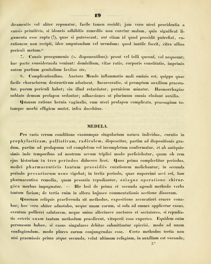 dicamentis vel aliter reponatur, facile tamen recidit; jam vero uteri procidentia a causis primitivis, si idoneis adhibitis remediis non curetur malum, quia significat li- gamenta esse rupta (!), quae si putrescant, aut etiam id quod procidit putrefiat, cu- rationem non recipit, ideo amputandum vel urendum; cpaod inutile fuerit, citra ullius periculi metum. 7. Causis proegumenis (s. disponentibus): prout vel tolli queunt, vel nequeunt; hac parte consideranda veniunt: domicilium, vitae ratio, corporis constitutio, imprimis autem partium genitalium laxilas etc. 8. Complicationibus. Auctore Mende inflammatio mali ominis est, cpiippe quae facile characterem destructivum adsciscat. Incarceratio, si promptum auxilium praesta- tur, parum periculi habet; sin illud retardatur, perniciem minatur. Haemorrhaa:iae sublato demum prolapsu sedantur; adhaesiones ut plurimum omnia eludunt auxilia. Quanam ratione hernia vaginalis, cum uteri prolapsu complicata. praesagium to- tamque morbi effigiem mutet, infra docebitur. MEDELA. Pro varia rerum conditione casuumque singularium natura individua, curatio in prophylacticam, palliativam, radicalem, dispescitur, partim ad dispositionis gra- dum, partiin ad prolapsum vel completnm vel incompletum conformatur, et ab antiquis- simis inde temporibus ad nostrum aevum triplici modo perfieiebalur, quam ob rem ejus historiam in tres periodos diducere licet. Quos prima complectitur periodus. inedici pharmaceuticis tantum praesidiis curationem moliebanfur; in secunda periodo pessariorum usus vigebat: in terlia periodo, quae nuperrimi aevi est, tam pharmaceutica remedia, cpiam pessaria repudiantur, solacjue operatione chirur- gica morbus impugnatur. — Hic loci de prima et secunda agendi methodo verba tantum faciam; de tertia enim in altera hujusce coinmcniationis sectione disseram. Quaenam relicpiis praeferenda sit methodus. expositione accuratiori eruere cona- bor; hoc vero obiter adnotabo, neque unam earum, si sola ad omnes applicetur casus. eventum polliceri salularein, necpie unius alteriusve auctores et seclatores. si repudia- tis ceteris suam tantum mcthodum praedicent, vituperii esse expertes. Equidem enim persuasum habeo, si casus singulares debitae submittantur epicrisi. modo ad unam confugiendum, modo plures earum conjungendas esse. Certo methodus tertia non nisi praemissis prima atque secunda, velut ultimum refugium, in auxilium est vocanda;