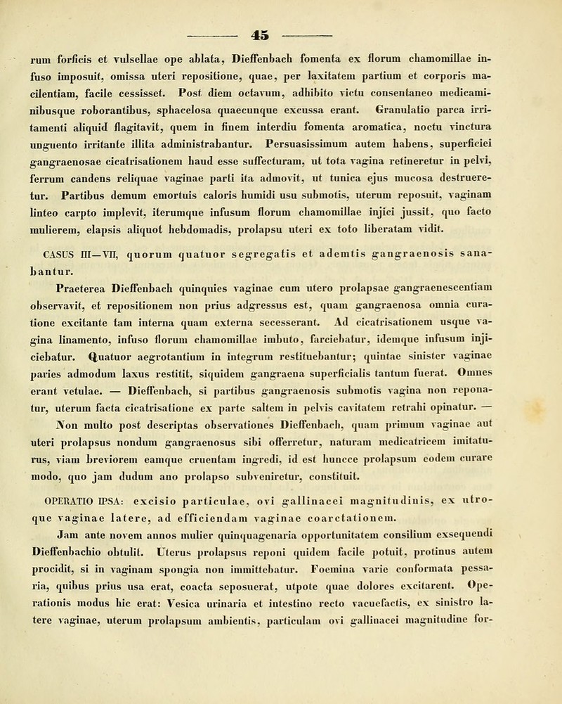 rum forficis et vulsellae ope ahlata, Dieffenbach fomenta ex florum chamomillae in- fuso imposuit, omissa uteri repositione, quae, per laxitatem partium et corporis ma- cilentiam, facile cessisset. Post diem octavum, adhibito victu consentaneo medicami- nibusque roborantibus, sphacelosa quaecunque excussa erant. Granulatio parca irri- tamenti aliquid flagitavit, quem in finem interdiu fomenta aromatica, noctu vinctura unguento irritante illita administrabantur. Persuasissimum autem habens, superficiei gangraenosae cicatrisationem haud esse suffecturam, ut tota vagina retineretur in pelvi, ferrum candens reliquae vaginae parti ita admovit, ut tunica ejus mucosa destruere- tur. Partibus demum emortuis caloris humidi usu submotis, uterum reposuit, vaginam linteo carpto implevit, iterumque infusum florum chamomillae injici jussit, quo facto mulierem, elapsis aliquot hebdomadis, prolapsu uteri ex toto liberatam vidit. CASUS ni—VII, quorum quatuor segregatis et ademtis gangraenosis sana- bantur. Praeterea Dieffenbach quinquies vaginae cum utero prolapsae gangraenescentiam observavit, et repositionem non prius adgressus est, quam gangraenosa omnia cura- tione excitante tam interna quam externa secesserant. Ad cicatrisationem usque va- gina linamento, infuso florum chamomillae imbuto, farciebatur, idemque infusum inji- ciebatur. Q,uatuor aegrotantium in integrum restituebantur; quintae sinister vaginae paries admoduin laxus restitit, siquidem gangraena superficialis tantum fuerat. Omnes erant vetulae. — Dieffenbach, si partibus gangraenosis submotis vagina non repona- tur, uterum facta cicatrisatioue ex parte saltem in pelvis cavitatem retrahi opinatur. — JVon multo post descriptas observationes Dieffenbach, quam primum vaginae aut uteri prolapsus nondum gangraenosus sibi offerretur, natuiam medicatricem imitatu- rus, viam breviorem eamque cruentam ingredi, id est huncce prolapsum codem curare modo, quo jam dudum ano prolapso subveniretur, constituit. OPERATIO IPSA: excisio particulae, ovi gallinacei magnitudiuis, ex utro- que vaginae latere, ad efficiendam vaginae coarctationem. Jam ante novem annos mulier quinquagenaria opportuuitatem consilium exsequendi Dieffenbachio obtulit. Uterus prolapsus reponi quidem facile potuit. protinus autem procidit, si in vaginam spongia non immittebatur. Foemina varie conformata pessa- ria, quibus prius usa erat, coacta seposuerat, utpote quae dolores excitarent. Ope- rationis modus hic erat: Vesica urinaria et intestino recto vacuefaetis, ex sinistro la- tere vaginae, uterum prolapsum ambientis. particulam ovi gallinacei magnitudine for-