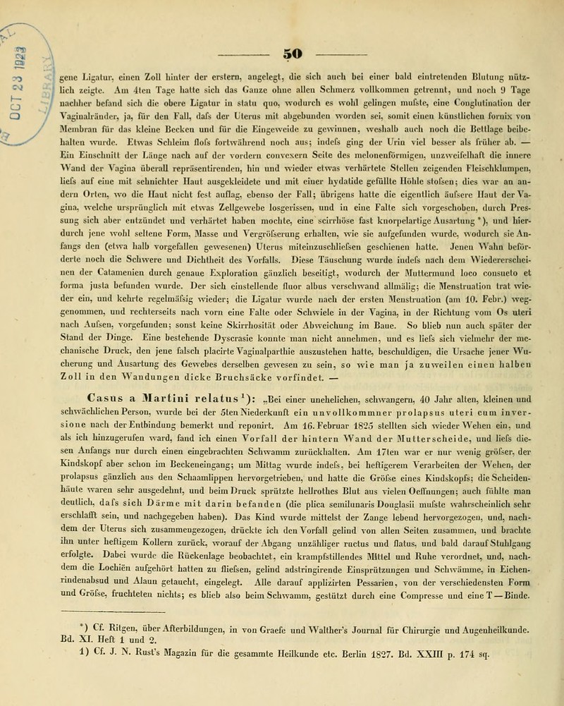 genc Ligatur, cincn Zoll hinter dcr crslcrn, angclcgt, die sich auch bei cincr hald cintrclcndcn Blultmg uiitz- lich zeigle. Am 4tcn Tagc hattc sich das Ganzc ohnc allcn Schmcrz vollkomincn gclrcnut, und noch i) Tagc uaehhcr bcfand sich dic obcrc Ligatur in statu quo, wodurch cs wohl gclingcn mufstc, cinc Conglutinaliou dcr Vagiualriiuder, ja, fiir den Fall, ilals der Lterus mit abgchundcn wordcn sei, soinil ciucn kunsllichcu fornix von Mcmbran fur das klcine Bcekcu und fiir dic Eingcweide zu gcwinncn, wcshalb auch noch dic Bcltlagc bcibc- halten wuide. Etwas Schleim flofs fortwahrcnd noch aus; indefs ging dcr Uriu vicl bcsscr als friihcr ab. — Ein Einschnitl dcr Liingc nach auf der vordcru convcxern Scitc dcs mcloncnformigcii, uuzweifolhafl dic inncrc A\ and der Yagiua iibcrall repriiscntirendcn, hin und wicdcr el was vcihartctc Slcllen zcigcnden Flcischklumpcn, liefs auf cinc mit sehnichtcr Haut ausgckleidelc und mit ciner hydalidc gcfiilltc Hohlc stofscn; dics war an an- deru Ortcn, wo die Haut nicht fcst auflag, cbenso dcr Fall; iibrigciis halte dic cigcnllich iiufserc llaul derVa- gina. wclche urspiiinglich mit etwas Zcllgewcbc losgcrissen, uud iu einc Falle sich vorgcschobcn, durch Prcs- suug sich abcr cntziiudct und vcrhiirtct habcn mochlc, cine scirrhosc fast knorpclarligc Ausartung *), und hier- durch jcnc wohl sellcne Form, Massc und Vcrgrofscrung crhaltcn, wic sic aiifgcfiinden wurdc, wodurch sie An- fangs den (ctwa halb vorgcfallcn gcwescnen) Ulcrus milciiizuschlicfsen geschieiien hatle. Jcucn Wahn bcfiir- dcrle noch die Schwere und Dichtheit dcs Vorfalls. Dicse Tiiuschung wurde indcfs uach doin Wicdcrcrschci- nen der Calamenicn durch gcnaue Exploraliou ganzlich bcscitigt, wodurch dcr Mullcnnuiid loco consueto et forma jusla bcfundcn wurde. Der sich einstcllcndc fluor albus vcrschwand allmalig; die Mcnstruation trat wic- der ein, und kehrte rcgelmiifsig wicder; dic Ligalur wurde nach dcr crstcn Mcnslrualion (am 10. Febr.) wcg- gcnommcn, und rechlerscils nach vorn eine Fallc oder Schwielc in dcr Vagina, in dcr Richlung vom Os ulcri nach Aufsen, vorgefundeu; sonst kcine Skirrhositat odcr Abweichung im Baue. So blieb nun auch spiiter der Stand der Dingc. Einc bcstehcndc Dyscrasic konnte nian nicht aunehmen, und cs Iicfs sich vichuchr dcr mc- chanische Druck, den jene falsch placirte Vaginalparthie auszustehen hatle, beschuldigen, dic Ursachc jcncr Wu- chcrung und Ausartung dcs Gcwebcs dcrselben gewesen zu sein, so wie man ja zuwcilcn cincn halbcn Zoll in den Waudungen dickc Bruchsackc vorfiudct. — Casus a Martini relatus1): ,,Bei cincr unehelichen, schwangern, 40 Jahr alten, klcincn und schwachlichcn Person, wurde bci der 5ten Niederkuuft ein unvollkommncr prolapsus uteri cum inver- sioue nach derEntbindung bemerkt und reponirt. Am 16. Februar 1825 stcllten sich wicder Wehcn ein, und als ich hinzugerufcn ward, fand ich einen Vorfall der hintern Wand dcr Mutterscheide, und liefs die- sen Anfangs nur durch einen eingebrachten Schwamm zuriicklialtcn. Am 17ten war cr nur wenig grofscr, der Kindskopf aber schon im Beckeneingang; um Mittag wurde indefs, bei heftigerem Verarbcilen der Wehcn, der prolapsus ganzlich aus den Schaamlippen hervorgetricben, und hattc die Grofse eincs Kindskopfs; dic Scheiden- hiiute waren sehr ausgedehnt, und beim Druck spriitzte hcllrothes Blut aus vielen Oeffnungcn; auch fiihlte man deullich. dafs sich Diirme mit darin befanden (die plica semilunaris Douglasii mufslc wahrscheinlicli sehr erschlafft sein, und nachgegeben haben). Das Kind wurde mittelst der Zangc lebend hervorgezogen, und, nach- dcm der Uterus sich zusammeugezogen, driicktc ich dcnVorfall gelind von allen Seiten zusammcn, und brachtc ihn unter heftigem Kollem zuriick, worauf der Abgang unzaldiger ructus und flatus, und bald darauf Stuhlgang erfolgle. Dabei wurdc die Riickenlage beobachtet, ein krampfstillendcs Mitlel uud Ruhc vcrordnet, und, nach- dcm die Lochicn aufgchort hatten zu fliefsen, gelind adstringirende Einspriitzungeu und Schwamine, in Eichen- rindenabsud und AJaun getaucht, eingelegt. Alle darauf applizirten Pessarien, von der verschiedcnsten Form und Grofse, fruchteten nichts; cs blieb also beimSchwamm, gestiitzt durch eine Compresse und eineT —Binde. *) Cf. Ritgen, iibcr Afterbildungcn, in von Graefe und Walther's Journal fiir Chirurgic nnd Augenheilkundc. Bd. XI. Heft 1 und 2. 1) Cf. J. N. Rusfs Magazin fiir die gesammte Heilkunde etc. Berlin 1827. Bd. XXIII p. 174 sq.