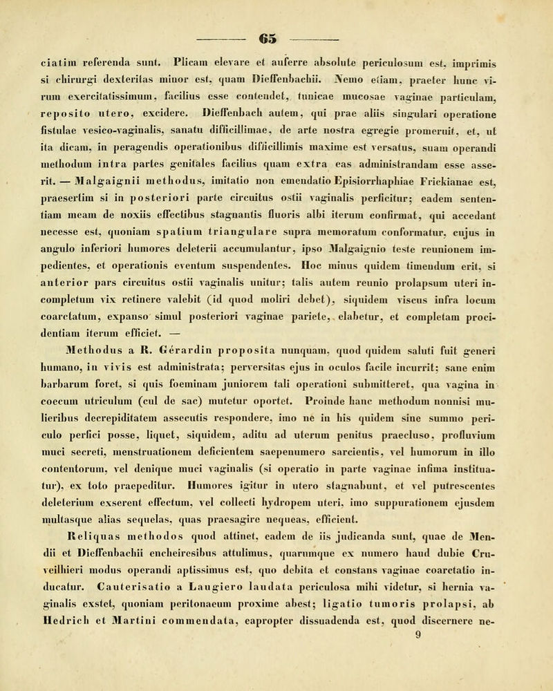 ciatim referenda simt. Plicam elevare et auferre absolute periculosum est, iinprimis si chirurgi dexteritas minor est, quam Dieffenbachii. iVemo etiam, praeter bunc vi- rum exercitatissimum, facilius esse contendet, tunicae mucosae vaginae particulam, reposito utero, excidere. Dieffenbacb autem, qui prae aliis singulari operatione fistulae vesico-vaginalis, sanatu difficillimae, de arte nostra egregie promeruit, et, ut ita dicam, in peragendis operationibus difficillimis maxime est versatus, suam operandi metbodum intra partes genitales facifius quam extra eas administrandam esse asse- rit. — Malgaignii methodus, imitatio non emendatio Episiorrhaphiae Frickianae est, praesertim si in posteriori parte circuitus ostii vaginalis perficitur; eadem senten- tiam meam de noxiis effectibus stagnantis fluoris albi iterum confirmat, qui accedant necesse est, quoniam spatium triangulare supra memoratum conformatur, cujus in angulo inferiori humores deleterii accumulantur, ipso Malgaignio teste reunionem im- pedientes, et operafionis eventum suspendentes. Hoc minus quidem timeudum erit, si anterior pars circuitus ostii vaginalis unitur; talis autem reunio prolapsum uteri in- completuin vix retinere valebit (id quod moliri debet), siquidem viscus infra locum coarctatum, expanso simul posteriori vaginae pariele,. elabetur, et completam proci- dentiam iterum efficief. — Methodus a R. Gerardin proposita nunquam, quod quidem saluti fuit generi bumano, in vivis est administrata; perversitas ejus in oculos facile incurrit; sane enim barbarum foret, si quis foeminam juniorem tali operationi submifteret, qua vagina in coecum utriculum (cul de sac) mutetur oportet. Proinde hanc methodum nonnisi mu- Iieribus decrepiditatem assecutis respondere, imo ne in his quidem sine summo peri- culo perfici posse, liquet, siquidem, aditu ad uterum penifus praecluso, profluvium muci secreti, menstruationem deficientem saepenumero sarcientis, vel humorum in illo contentorum, vel denique muci vaginaUs (si operatio in parte vaginae infima institua- tur), ex toto praepeditur. Humores igitur in utero stagnabunt, et vel putrescentes deleterium exserent effectum, vel collecti hjdropem uteri, imo suppuratiouem ejusdem multasque alias sequelas, quas pi'aesagire nequeas, efficient. Reliquas methodos quod altinet, eadem de iis judicanda sunt, quae de Men- dii et Dieffenbacbii encheiresibus attulimus, quarumque ex numero haud dubie Cru- veilhieri modus operandi aptissimus est, quo debita ct constans vaginae coarctatio in- ducatur. Cauterisatio a Laugiero laudata periculosa mihi videtur, si hernia va- ginalis exstet, quoniam ucritonaeum proxime abest; ligatio tumoris prolapsi. ab Hedrich et Martini commendata, eapropter dissuadenda est, quod discernerc ne- 9