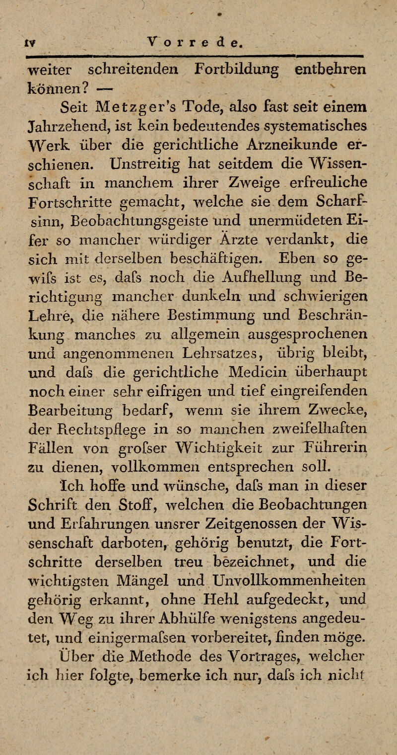 weiter schreitenden Fortbildung entbehren können? — • Seit Metzger's Tode, also fast seit einem Jahrzehend, ist kein bedeutendes systematisches Werk über die gerichtliche Arzneikunde er- schienen. Unstreitig hat seitdem die Wissen- schaft in manchem ihrer Zweige erfreuliche Fortschritte gemacht, welche sie dem Scharf- sinn, Beobachtungsgeiste und unermüdeten Ei- fer so mancher würdiger Arzte verdankt, die sich mit derselben beschäftigen. Eben so ge- wifs ist es, dafs noch die Aufhellung und Be- richtigung mancher dunkeln und schwierigen Lehre, die nähere Bestimmung und Beschrän- kung manches zu allgemein ausgesprochenen und angenommenen Lehrsatzes, übrig bleibt, und dafs die gerichtliche Medicin überhaupt noch einer sehr eifrigen und tief eingreifenden Bearbeitung bedarf, wenn sie ihrem Zwecke, der Rechtspflege in so manchen zweifelhaften Fällen von grofser Wichtigkeit zur Führerin zu dienen, vollkommen entsprechen soll. Ich hoffe und wünsche, dafs man in dieser Schrift den Stoff, welchen die Beobachtungen und Erfahrungen unsrer Zeitgenossen der Wis- senschaft darboten, gehörig benutzt, die Fort- schritte derselben treu bezeichnet, und die wichtigsten Mängel und Unvollkommenheiten gehörig erkannt, ohne Hehl aufgedeckt, und den Weg zu ihrer Abhülfe wenigstens angedeu- tet, und einigermafsen vorbereitet, finden möge. Über die Methode des Vortrages, welcher ich hier folgte, bemerke ich nurj dafs ich nicht