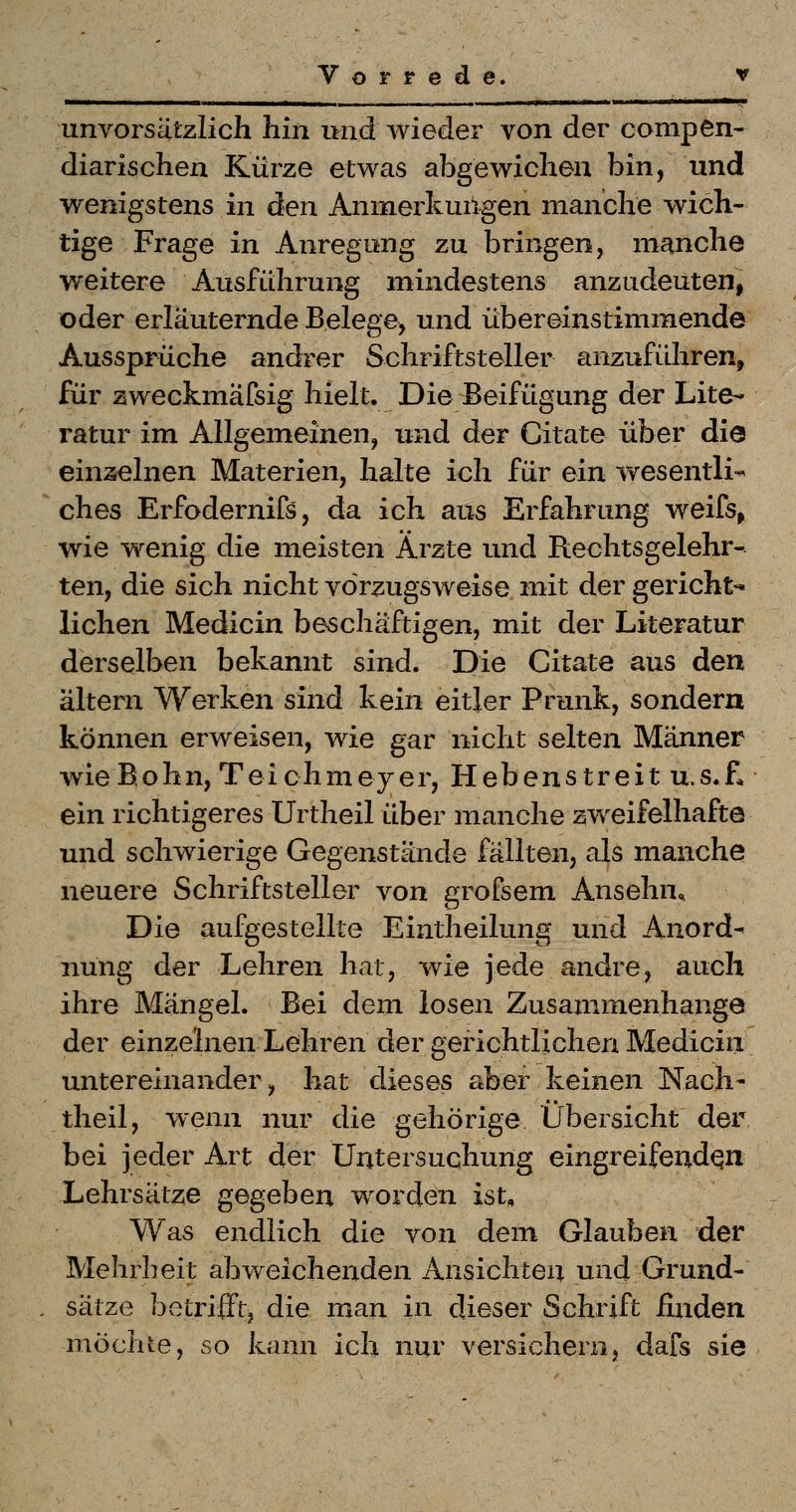 ■ '- ■■ ir I I -■■•«■ ..I ■ »I . unvorsätzlich hin und wieder von der conipen- diarischen Kürze etwas abgewichen bin, und wenigstens in den Anmerkungen manche wich- tige Frage in Anregung zu bringen, manche weitere Ausführung mindestens anzudeuten, oder erläuternde Belege, und übereinstimmende Aussprüche andrer Schriftsteller anzuführen, für zweckmäfsig hielt. Die Beifügung der Lite- ratur im Allgemeinen, und der Citate über die einseinen Materien, halte ich für ein wesenlli* ches Erfodernifs, da ich aus Erfahrung weifs, wie wenig die meisten Ärzte und Rechtsgelehr- ten, die sich nicht vorzugsweise mit der gericht- lichen Medicin beschäftigen, mit der Literatur derselben bekannt sind. Die Citate aus den altern Werken sind kein eitler Prunk, sondern können erweisen, wie gar nicht selten Männer wieBohn, Teichmejer, Hebenstreit u.s.f, ein richtigeres Urtheil über manche zweifelhafte und schwierige Gegenstände fällten, als manche neuere Schriftsteller von grofsem Ansehn, Die aufgestellte Eintheilung und Anord- nung der Lehren hat, wie jede andre, auch ihre Mängel. Bei dem losen Zusammenhange der einzelnen Lehren der gerichtlichen Mediciii untereinander, hat dieses aber keinen Nach- theil, wenn nur die gehörige Übersicht der bei jeder Art der Untersuchung eingreifenden Lehrsätze gegeben worden ist. Was endlich die von dem Glauben der Mehrheit abweichenden Ansichten und Grund- sätze betriift, die man in dieser Schrift finden möchte, so kann ich nur versichern, dafs sie