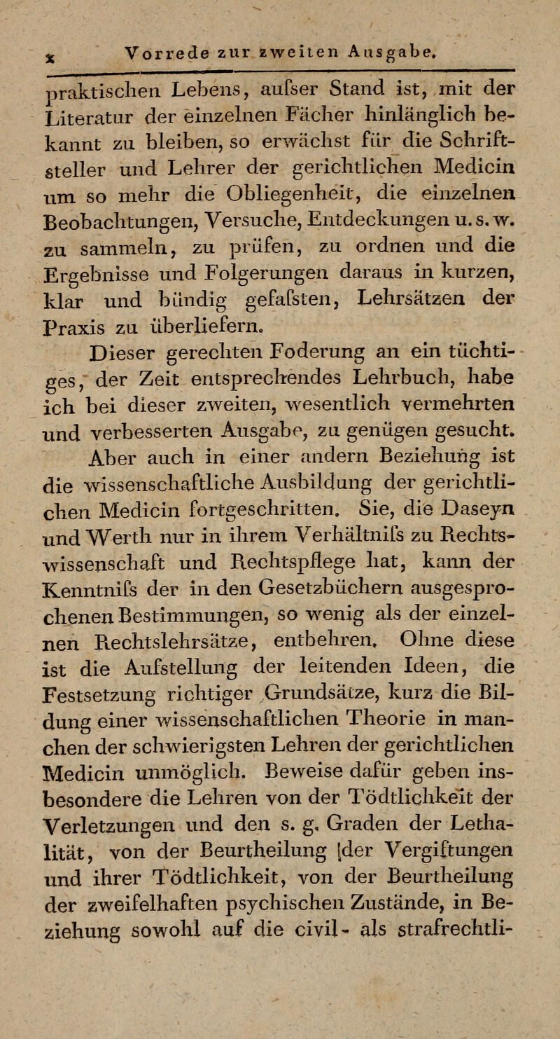 loraktisclien Lebens, aufser Stand ist, mit der Literatur der einzelnen Fächer hinlänglich be- kannt zu bleiben, so erwächst für die Schrift- steller und Lehrer der gerichtlichen Medicin um so mehr die Obliegenheit, die einzelnen Beobachtungen, Versuche, Entdeckungen u.s, w. zu sammeln, zu prüfen, zu ordnen und die Ergebnisse und Folgerungen daraus in kurzen, klar und bündig gefafsten, Lehrsätzen der Praxis zu überliefern. Dieser gerechten Foderung an ein tüchti- ges, der Zeit entsprechendes Lehrbuch, habe ich bei dieser zweiten, -wesentlich vermehrten und verbesserten Ausgabe, zu genügen gesucht. Aber auch in einer andern Beziehung ist die wissenschaftliche Ausbildung der gerichtli- chen Medicin fortgeschritten. Sie, die Daseyn und Werth nur in ihrem Verhältnifs zu Rechts- wissenschaft und Bechtspflege hat, kann der Kenntnifs der in den Gesetzbüchern ausgespro- chenen Bestimmungen, so w^enig als der einzel- nen Rechtslehrsätze, entbehren. Ohne diese ist die Aufstellung der leitenden Ideen, die Festsetzung richtiger Grundsätze, kurz die Bil- dung einer wissenschaftlichen Theorie in man- chen der schwierigsten Lehren der gerichtlichen Medicin unmöglich. Beweise dafür geben ins- besondere die Lehren von der Tödtlichkeit der Verletzungen und den s. g, Graden der Letha- lität, von der Beurtheilung [der Vergiftungen und ihrer Tödtlichkeit, von der Beurtheilung der zweifelhaften psychischen Zustände, in Be- ziehung sowohl auf die civil- als strafrechtli-