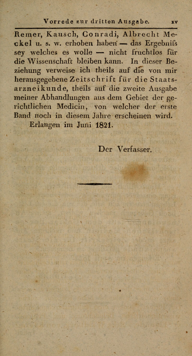 Remer, Kausch, Conradi, Albreclit Me- ekel u. s. w. erhoben haben— das Ergebnifs sey welches es wolle — nicht fruchtlos für die Wissenschaft bleiben kann* In dieser Be- ziehung verweise ich theils auf die von mir herausgegebene Zeitschrift für die Staats- ar znei künde, theils auf die zweite Ausgabe meiner Abhandlungen aus dem Gebiet der ge- richtlichen Medicin, von welcher der erste Band noch in diesem Jahre erscheinen wird. Erlangen im Juni 1821.