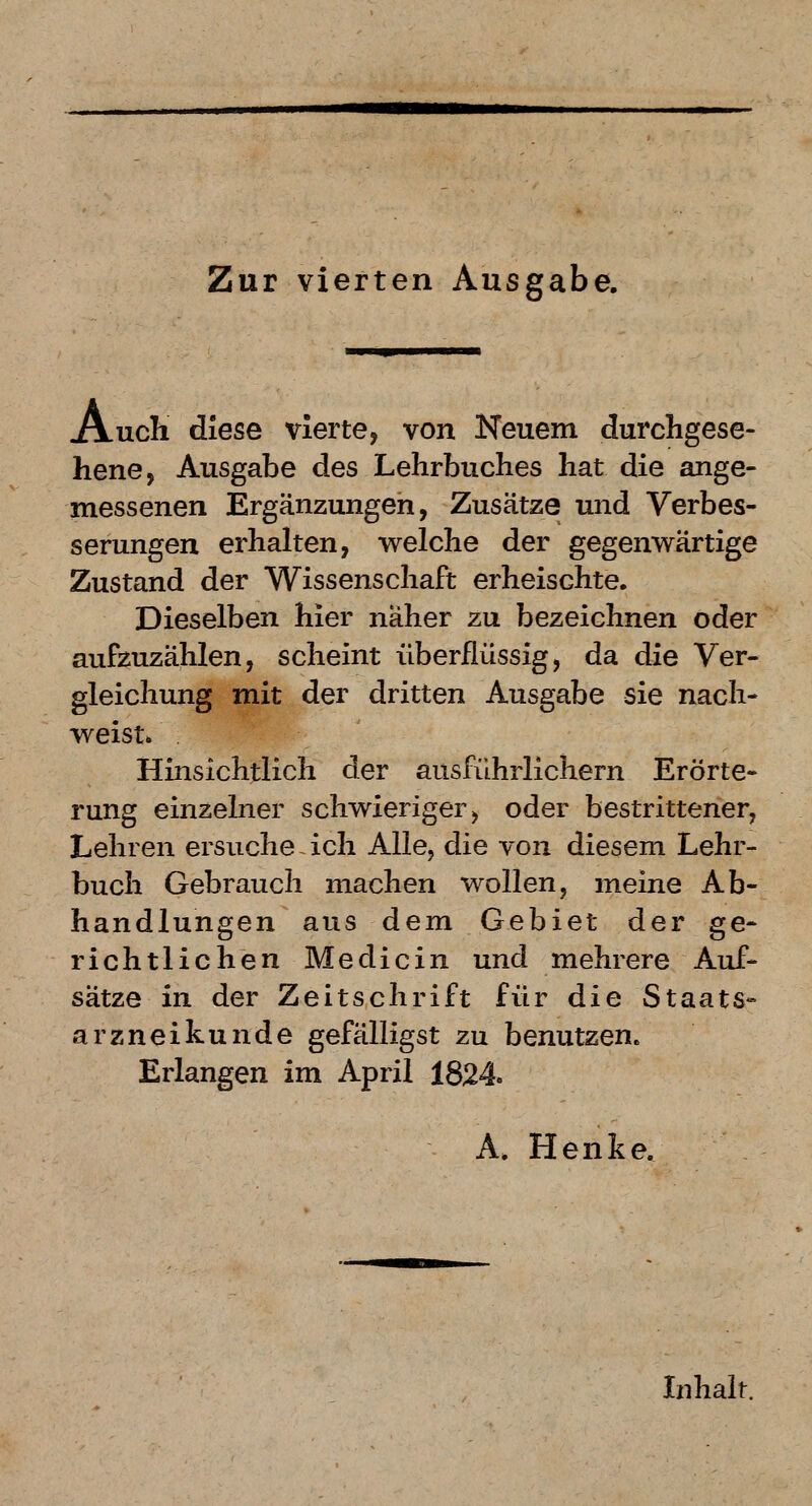 .uch diese vierte, von Neuem durchgese- hene, Ausgabe des Lehrbuches hat die ange- messenen Ergänzungen, Zusätze und Verbes- serungen erhalten, welche der gegenwärtige Zustand der Wissenschaft erheischte. Dieselben hier naher zu bezeichnen oder aufzuzählen, scheint überflüssig, da die Ver- gleichung mit der dritten Ausgabe sie nach- weist» Hinsichtlich der ausführlichem Erörte- rung einzelner schwieriger, oder bestrittener, Lehren ersuche ~ ich Alle, die von diesem Lehr- buch Gebrauch machen wollen, meine Ab- handlungen aus dem Gebiet der ge- richtlichen Medicin und mehrere Auf- sätze in der Zeitschrift für die Staats- arzneikunde gefälligst zu benutzen. Erlangen im April 1824. A. Henke. Inhalt.