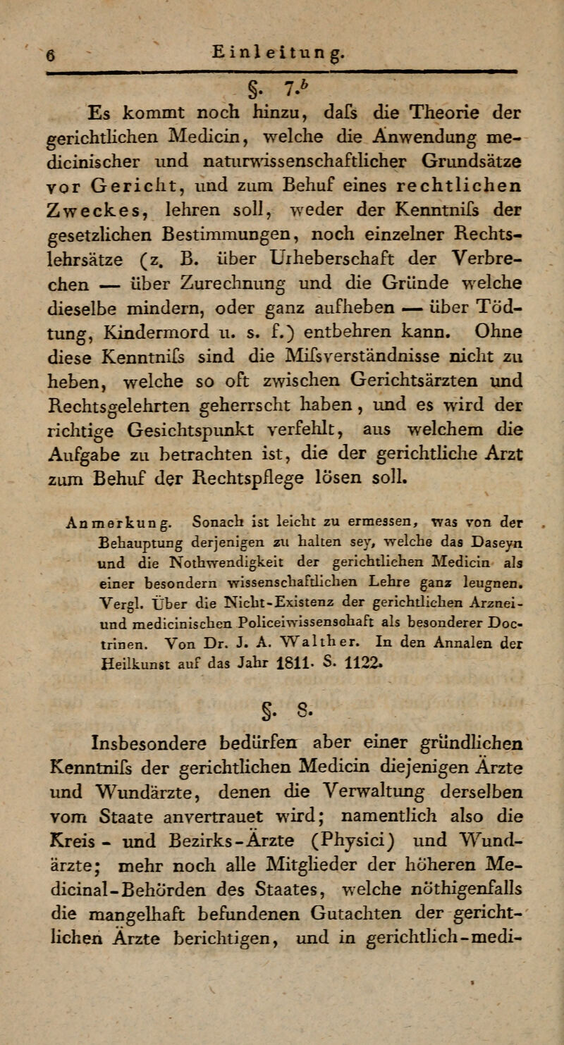 —- Es kommt noch hinzu, dafs die Theorie der gerichtlichen Medicin, welche die Anwendung me- dicinischer und natuiwissenschaftlicher Grundsätze vor Gericht, und zum Behuf eines rechtlichen Zweckes, lehren soll, weder der Kenntnifs der gesetzlichen Bestimmungen, noch einzelner Rechts- lehrsätze (z. B. über Urheberschaft der Verbre- chen — über Zurechnung und die Gründe welche dieselbe mindern, oder ganz aufheben — über Töd- tung, Kindermord u. s. f.) entbehren kann. Ohne diese Kenntnifs sind die IVIifsverständnisse nicht zu heben, welche so oft zwischen Gerichtsärzten imd Rechtsgelehrten geherrscht haben, und es wird der richtige Gesichtspunkt verfehlt, aus welchem die Aufgabe zu betrachten ist, die der gerichtliche Arzt zum Behuf der Rechtspflege losen soll. Anmerkung. Sonach Ist leicht zu ermessen, was von der Behauptung derjenigen zu haken sev, welche das Daseyn und die Noihwendigkeit der gerichtlichen Medicin als einer besondern wissenschaftlichen Lehre ganz leugnen, Vergl. Über die Nicht-Existenz der gerichtlichen Arznei- und medicinischen Policeiwissensohaft als besonderer Doc- trlnen. Von Dr. J. A. Walther. In den Annalen der Heilkunst auf das Jahr ISll- S. 1122. §. s. Insbesondere bedürfen: aber einer gründlichen Kenntnifs der gerichtlichen Medicin diejenigen Ärzte und Wundärzte, denen die Verwaltung derselben vom Staate anvertrauet wird; namentlich also die Kreis - und Bezirks-Arzte (Physici) und Wund- ärzte; mehr noch alle Mitglieder der höheren Me- dicinal-Behörden des Staates, welche nöthigenfalls die mangelhaft befundenen Gutachten der gericht- lichen Ärzte berichtigen, und ia gerichtlich-medi-