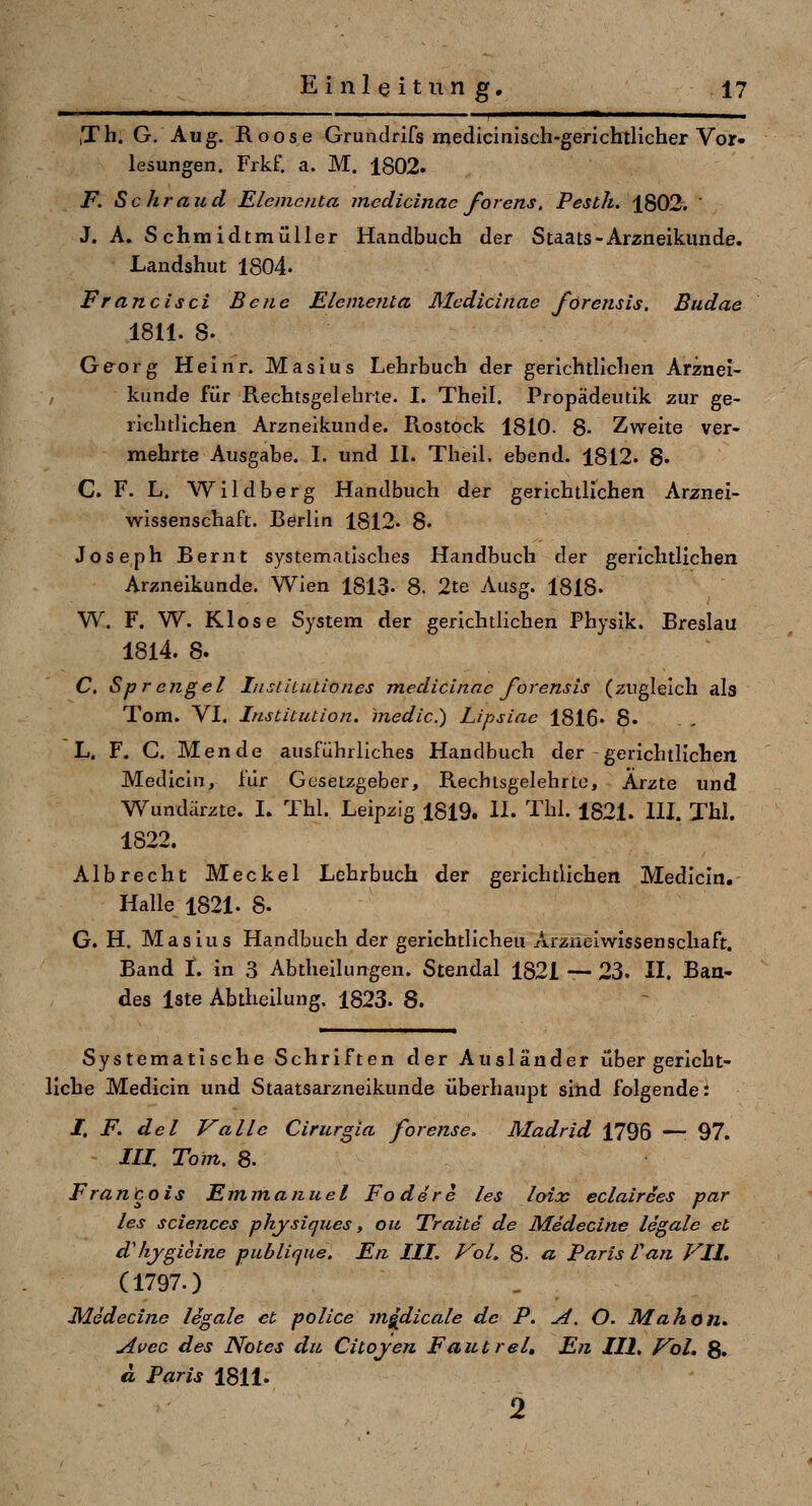 ■ '■ ■ I »Ml.. ,Th. G. Aug. Roose Grundrifs medicinisch-gerichtlicher Vor- lesungen. Frkf. a. M. 1802. F. Sehr au d Elemciita medicinac forens. Pesth. 1802.  J. A. Schmidtmülier Handbuch der Staats-Arzneikunde. Landshut 1804. Francisci Beiie Elementa Medicinae forensis. Budae 1811. S. Georg Heinr. Masius Lehrbuch der gerichtlichen Arznei- kunde für Rechtsgelebrte. I. Thell. Propädeutik zur ge- richtlichen Arzneikunde. Pvostock 1810. 8- Zweite ver- mehrte Ausgabe. I. und IL Theil. ebend. 1812. 8. C. F. L. Wildberg Handbuch der gerichtlichen Arznei- wissenschaft. Berlin 1812- 8. Joseph Bernt systematisches Handbuch der gerichtlichen Arzneikunde. Wien 1813- 8. 2te Ausg. 1818- W. F. W. Klose System der gerichtlichen Physik. Breslau 1814. 8. C. Sprengel Insiitutiones medicinac forensis (zugleich als Tom. VL Institution, medic.) Lipsiae 1816« 8» L. F. C. Mende ausführliches Handbuch der gerichtlichen Medicin, für Gesetzgeber, Rechisgelehrto, Arzte und Wundärzte. I. Thl, Leipzig 1819. IL Tbl. 1821. HI. Xhl. 1822. Albrecht Meckel Lehrbuch der gerichtlichen Medlcln. Halle 1821. 8- G. H. Masius Handbuch der gerichtllcheu Arzneiwissenschaft. Band t. in 3 Abtheilungen. Stendal 1821 — 23. IL Ban- des Iste Abtheilung. 1823. 8. Systematische Schriften der Ausländer über gericht- liche Medicin und Staatsarzneikunde überhaupt sind folgende: /, F. del Valle Ciritrgla forense. Madrid 1796 — 97. - 111. Tom. 8. Francois Emmanuel Fadere les loix eclairces par les Sciences physiques, oic Traite de Medecine legale et d'hjgieine publique. En III. Vol. 8. a Paris Van Vlh (1797.) Medecine legale et police mgdicale de P. A. O. Mahon, Avec des Notes du Citojen Fautrel, En III, VoL g. a Paris 1811. 2