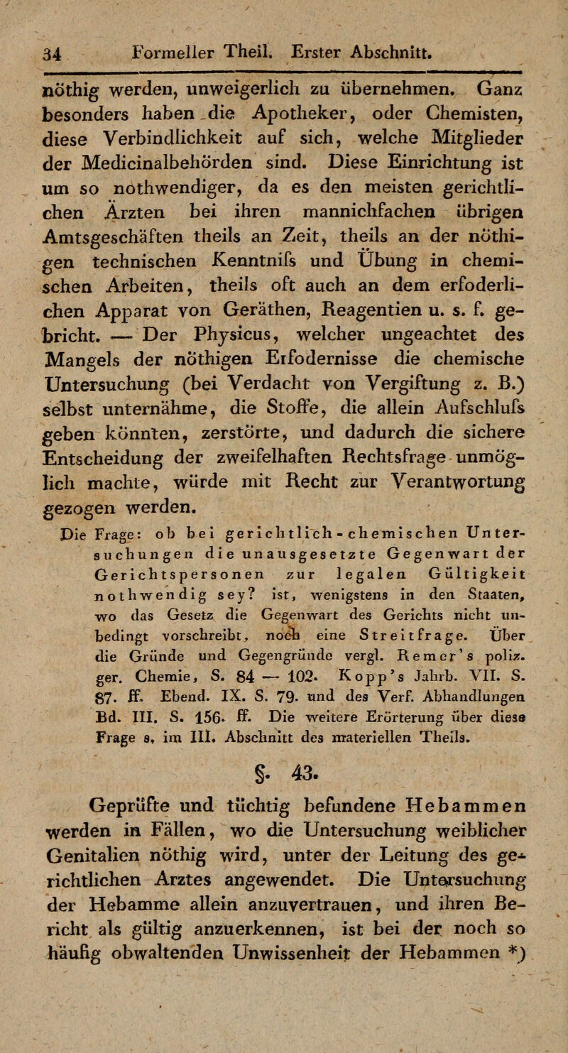 nöthig werden, unweigerlich zu übernehmen. Ganz besonders haben _die Apotheker, oder Chemisten, diese Verbindlichkeit auf sich, welche Mitglieder der MedicinalbehÖrden sind. Diese Einrichtung ist um so nothwendiger, da es den meisten gerichtli- chen Ärzten bei ihren mannichfachen übrigen Amtsgeschäften theils an Zeit, theils an der nothi- gen technischen Kenntnifs und Übung in chemi- schen Arbeiten, theils oft auch an dem erfoderli- chen Apparat von Geräthen, Reagentien u. s. f. ge- bricht. — Der Physicus, welcher ungeachtet des Mangels der nÖthigen Eifodernisse die chemische Untersuchung (bei Verdacht von Vergiftung z. B.) selbst unternähme, die Stoffe, die allein Aufschlufs geben könnten, zerstörte, und dadurch die sichere Entscheidung der zweifelhaften Rechtsfrage unmög- lich machte, würde mit Recht zur Verantwortung gezogen werden. Die Frage: ob bei gerichtllch - chemischen Unter- suchungen die unausgesetzte Gegenwart der Gerichtspersonen zur legalen Gültigkeit nothwendig sey? ist, wenigstens in den Staaten, wo das Gesetz die Gegenwart des Gerichts nicht un- bedingt vorschreibt, noeh eine Streitfrage. Über die Gründe und Gegengründe vergl. Rem er's poliz. ger. Chemie, S. 84 — 102. Kopp's Jahrb. VII. S. 87. ff, Ebend. IX. S. 79- »nd des Verf. Abhandlungen Bd. III. S. 156' ff' Die weitere Erörterung über diese Frage s» im llt. Abschnitt des materiellen Theils. §. 43. Geprüfte und tüchtig befundene Hebammen werden in Fällen, wo die Untersuchung weiblicher Genitalien nÖthig wird, unter der Leitung des ge* richtlichen Arztes angewendet. Die Untetrsuchiing der Hebamme allein anzuvertrauen, und ihren Be- richt als gültig anzuerkennen, ist bei der noch so häufig obwaltenden Unwissenheit der Hebammen *)