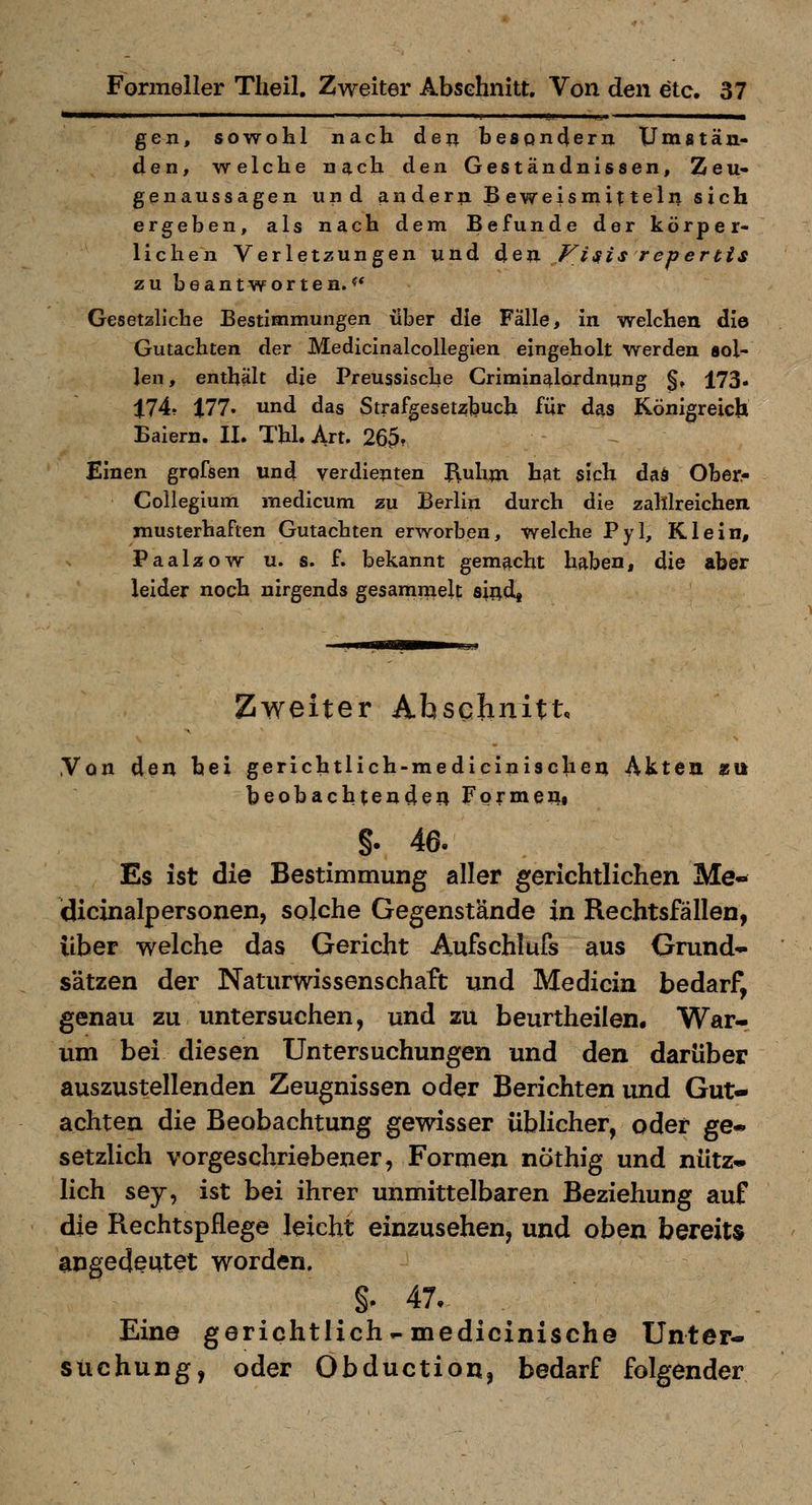 —^—»^ I  . itJ- j^i  ————— gen, sowohl nach deu be8Qn4ern Umatäu- den, welche nach den Geständnissen, Zeu- genaussagen und andern Beweismitteln sich ergeben, als nach dem Befunde der körper- lichen Verletzungen und ^Qn Visis repertis zu beantworten.?* Gesetzliche Bestimmungen über die Falle, in welchen die Gutachten der Medicinalcollegien eingeholt werden sol- len, enthält die Preussische Criminalordnung §, 173« 174. t77. und das Strafgesetzbuch für das Königreich Baiern. II. Tbl. Art. 26^. Einen grofsen und verdienten I\uhm hat sich daä Ober^ Collegium medicum zu Berlin durch die zahlreichen, musterhaften Gutachten erworben, welche Pyl, Klein, Paalzow u. s. f. bekannt gemacht haben, die aber leider noch nirgends gesammelt sii^d« Zweiter Ahsclinitt, ,Von den bei gerichtlich-mediciniscben Akten ssit beobachtenden Formen, §. 46. Es ist die Bestimmung aller gerichtlichen Me- dicinalpersonen, solche Gegenstände in Rechtsfällen, über welche das Gericht Aufschlufs aus Grund- sätzen der Naturwissenschaft und Medicia bedarf, genau zu untersuchen, und zu beurtheilen. War- um bei diesen Untersuchungen und den darüber auszustellenden Zeugnissen oder Berichten und Gut- achten die Beobachtung gewisser üblicher, oder ge- setzlich vorgeschriebener, Formen nöthig und nütz- lich sey, ist bei ihrer unmittelbaren Beziehung auf die Rechtspflege leicht einzusehen, und oben bereits angedeutet worden. §^ 47, Eine gerichtliche medicinische Unter- suchung, oder Obduction, bedarf folgender