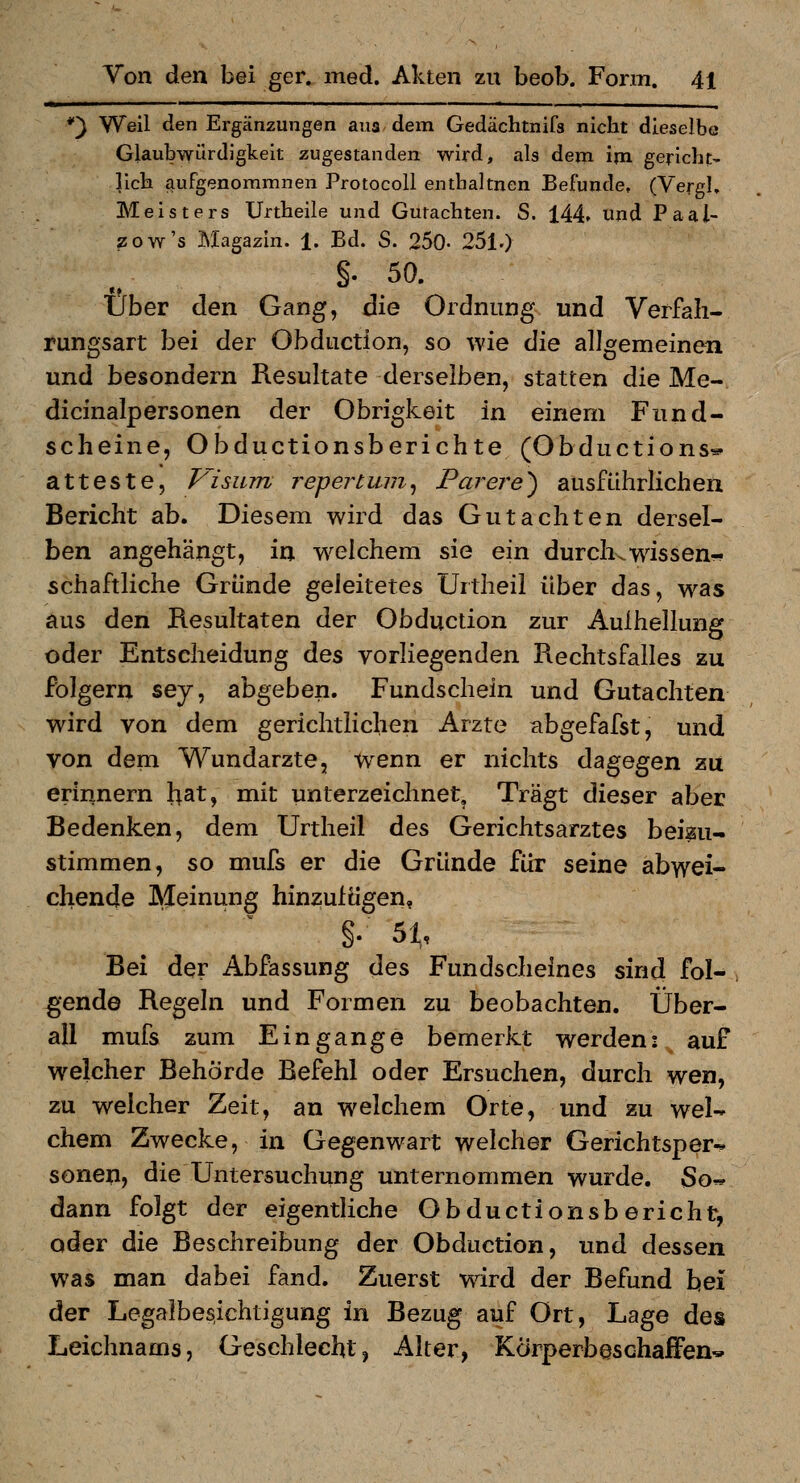 *) Weil den Ergänzungen aus dem Gedächtnifs nicht dieselbe Glaubwürdigkeit zugestanden wird, als dem im gericht- lieh aufgenoramnen Protocoll entbaltnen Befunde, (VergK Meisters Urtheile und Gutachten. S. 144. und Paal- zow's Magazin. 1. Bd. S. 250- 251.) §. 50. Über den Gang, die Ordnung und Verfah- rungsart bei der Obduction, so wie die allgemeinen und besondern Resultate derselben, statten die Me- dicinalpersonen der Obrigkeit in einem Fnnd- scheine, Obductionsberichte (Obductions* atteste, Visum repertum^ Purere^ ausführlichen Bericht ab. Diesem wird das Gutachten dersel- ben angehängt, in w^elchem sie ein durch.wissen« schaftliche Gründe geleitetes Urtheil über das, was aus den Resultaten der Obduction zur Aulhellung oder Entscheidung des vorliegenden Rechtsfalles zu folgern sey, abgeben. Fundschein und Gutachten wird von dem gerichtlichen Arzte abgefafst, und von dem Wundarzte, w^enn er nichts dagegen zu erinnern hat, mit unterzeichnet. Trägt dieser aber Bedenken, dem Urtheil des Gerichtsarztes beizu- stimmen, so mufs er die Gründe für seine abwei- chende Ä^einung hinzufügen, §. 51, Bei der Abfassung des Fundschefnes sind fol- gende Regeln und Formen zu beobachten. Über- all mufs zum Ein gange bemerkt werden: auf welcher Behörde Befehl oder Ersuchen, durch wen, zu welcher Zeit, an welchem Orte, und zu wel- chem Zwecke, in Gegenwart welcher Gerichtsper-» sonen, die Untersuchung unternommen wurde. So« dann folgt der eigentliche Obductionsbericht, oder die Beschreibung der Obduction, und dessen was man dabei fand. Zuerst wdrd der Befund bei der Legalbesichtigung in Bezug auf Ort, Lage des Leichnams, Geschlecht, Alter, Körperbeschaffen*