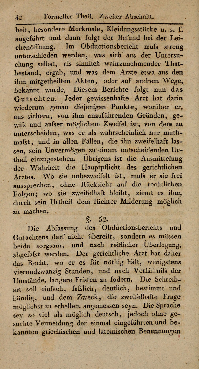 heit, besondere Merkmale, Kleidungsstücke u. s. f. angeführt und dann folgt der Befund bei der Lei- chenöifnung. Im Obductionsbericht mufs streng unterschieden werden, was sich aus der Untersu- chung selbst, als sinnlich wahrzunehmender That- bestand, ergab, und was dem Arzte etwa aus den ihm mitgetheilten Akten, oder auf andrem Wege, bekannt wurde. Diesem Berichte folgt nun das Gutachten. Jeder gewissenhafte Arzt hat darin wiederum genau diejenigen Punkte, worüber er, aus sichern, von ihm anzuführenden Gründen, ge- wifs und aufser möglichem Zweifel ist, von dem zu unterscheiden, was er als wahrscheinlich nur muth- mafst, und in allen Fällen, die ihn zweifelhaft las- sen, sein Unvermögen zu einem entscheidenden Ur- theil einzugestehen. Übrigens ist die Ausmittelung der Wahrheit die Hauptpflicht des gerichtlichen Arztes. Wo sie unbezweifelt ist, mufs er sie frei aussprechen, ohne Rücksicht auf die rechtlichen Folgen; wo sie zweifelhaft bleibt, ziemt es ihm, durch sein Urtheil dem Richter Milderung möghch zu maclien. §. 52. Die Abfassung des Obductionsberichts und Gutachtens darf nicht übereilt, sondern es müssen beide sorgsam, und nach reiflicher Überlegung, abgefafst werden. Der gerichtliche Arzt hat daher das Recht, wo er es für nÖthig hält, wenigstens vierundzwanzig Stunden, und nach Verhältnifs der Umstände, längere Fristen zu fodern. Die Schreib- art soll einfach, fafslich, deutlich, bestimmt und bündig, und dem Zweck, die zweifelhafte Frage möglichst zu erhellen, angemessen seyn. Die Sprache sey so viel als möglich deutsch, Jedoch ohne ge- suchte Vermeidung der einmal eingeführten und be- kannten griechischen und lateinischen Benennungen