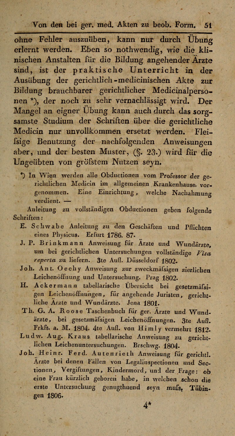 ohne Fehler auszuüben, kann nur durch Übung erlernt werden. Eben so nothwendig, wie die kli- nischen Anstalten für die Bildung angehender Arzte sind, ist der praktische Unterricht in der Ausübung der gerichtlich-medicinischen Akte zur Bildung brauchbarer gerichtlicher Medicinalperso- nen *), der noch zu sehr vernachlässigt wird. Der Mangel an eigner Übung kann auch durch das sorg- samste Studium der Schriften über die gerichtliche Medicin nur unvollkommen ersetzt werden. Flei- fsige Benutzung der nachfolgenden Anweisungen aber, und der besten Muster, (§. 23.) wird für die Ungeübten von grofstem Nutzen seyn. *) In Wien werden alle Obductionen vom Professor der ge- richtlichen Medicin im allgemeinen Krankenhause, vor- genommen. Eine Einrichtung, welche Nachahmung verdient. — Anleitung zu vollständigen Obductionen geben folgende Schriften : E. Schwabe Anleitung zu den Geschäften und Pflichten eines Physicus. Erfurt 1786. 87. J. P. Brinkmann Anweisung für Arzte und Wundärzte um bei gerichtlichen Untersuchungen vollständige Pisa reperta zu. liefern. 3te Aufl. Düsseldorf 1802. Joh. Ant. Oechy Anweisung zur zweckmäCsigen zierlichen Leichenöffnung und Untersuchung. Prag 1802« H. Ackermann tabellarische Übersicht bei gesetzmäfsl- gen Leichenöffnungen, für angehende Juristen, gericht- liche Arzte und Wundärzte. Jena 1801. Th. G. A, Roose Taschenbuch für ger. Ärzte und Wund- ärzte, bei gesetzmäfsigen Leichenöffnungen. 3te Aufl. Frkft. a. M. 1804 4te Aufl. von Himly vermehrt 1812. Ludw. Aug. Kraus tabellarische Anweisung zu. «»ericht- , liehen Leichenuntersuchungen. Brschwg. 1804- Joh. Heinr. Ferd. Autenrieth Anweisung für gerichtl. Arzte bei denen Fällen von Legalinspectionen und See- tionen^ Vergiftungen, Kindermord, und der Frage: ob eine Frau kürzlich geboren habe, in welchen schon die erste Untersuchung genugthuend seyn mufg, Tübin- gen 1806» 4*