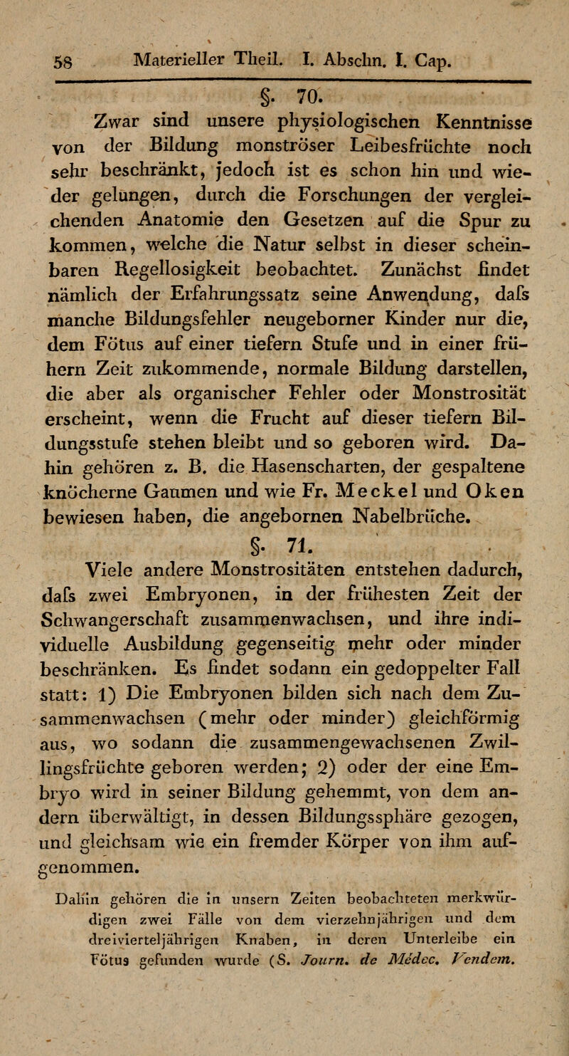 §. 70. Zwar sind unsere physiologischen Kenntnisse von der Bildung monströser Leibesfrüchte noch sehr beschränkt, jedoch ist es schon hin und wie- der gelungen, durch die Forschungen der verglei- chenden Anatomie den Gesetzen auf die Spur zu kommen, welche die Natur selbst in dieser schein- baren Regellosigkeit beobachtet. Zunächst findet nämlich der Erfahrungssatz seine Anwendung, dafs manche Bildungsfehler neugeborner Kinder nur die, dem Fötus auf einer tiefern Stufe und in einer frü- hern Zeit zukommende, normale Bildung darstellen, die aber als organischer Fehler oder Monstrosität erscheint, wenn die Frucht auf dieser tiefern Bil- dungsstufe stehen bleibt und so geboren wird. Da- hin gehören z. B. die Hasenscharten, der gespaltene knöcherne Gaumen und wie Fr. Meckel und Oken bewiesen haben, die angebornen Nabelbrüche. §. 71. Viele andere Monstrositäten entstehen dadurch, dafs zwei Embryonen, in der frühesten Zeit der Schwangerschaft zusammenwachsen, und ihre indi- viduelle Ausbildung gegenseitig ijiehr oder minder beschränken. Es findet sodann ein gedoppelter Fall statt: 1) Die Embryonen bilden sich nach dem Zu- sammenwachsen (mehr oder minder) gleichförmig aus, wo sodann die zusammengewachsenen Zwil- lingsfrüchte geboren werden; 2) oder der eine Em- bryo wird in seiner Bildung gehemmt, von dem an- dern überwältigt, in dessen Bildungssphäre gezogen, und gleichsam wie ein fremder Körper von ihm auf- genommen. Daliin gehören die in unsern Zeiten beobachteten merkwür- digen zwei Fälle von dem vierzehnjährigen und dem dreivierteljährigen Knaben, in deren Unterleibe ein Fötus gefunden wurde (S. Journ» de Medac, Vcndem.