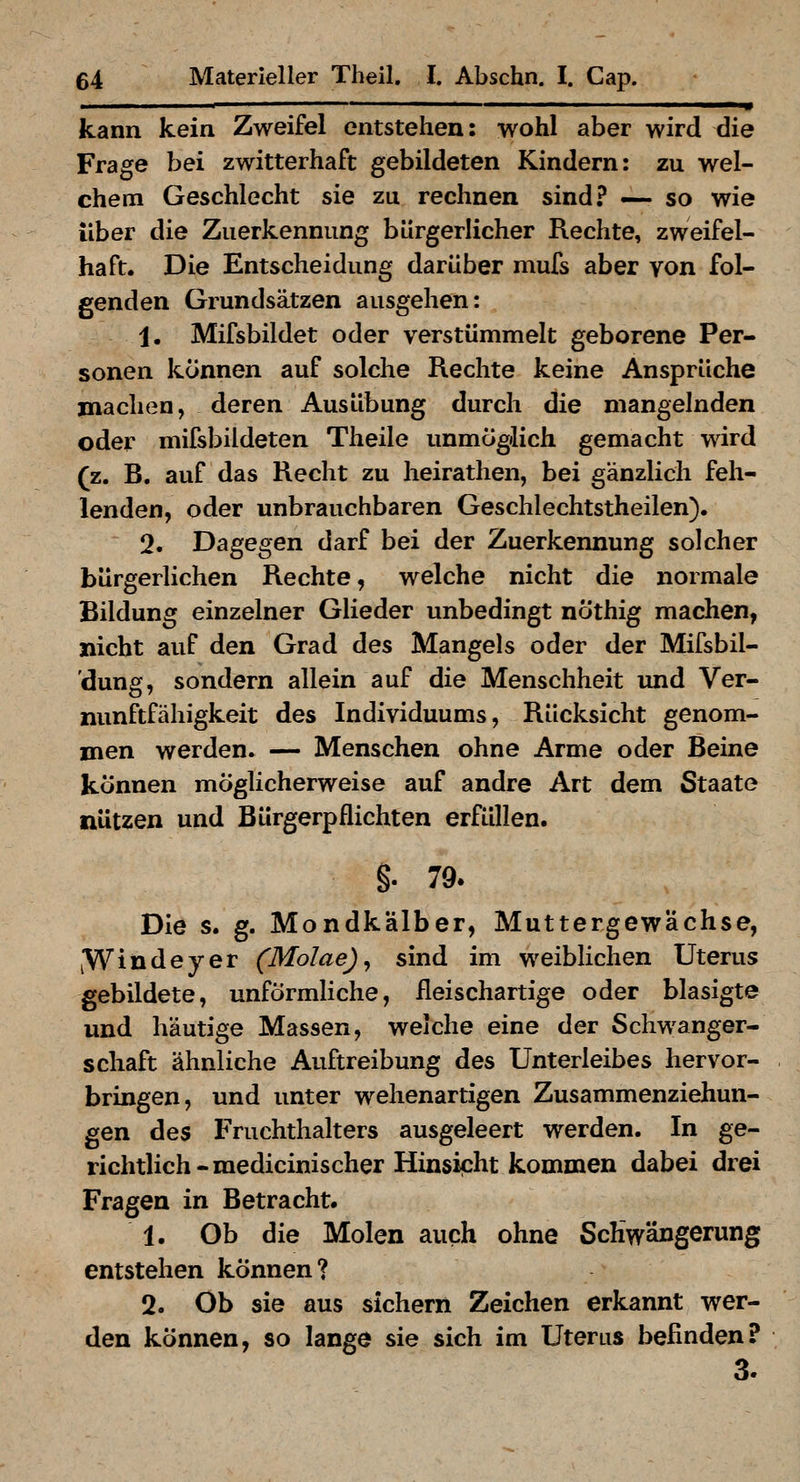 kann kein Zweifel entstehen: wohl aber wird die Frage bei zwitterhaft gebildeten Kindern: zu wel- chem Geschlecht sie zu rechnen sind? — so wie über die Zuerkennung bürgerlicher Rechte, zweifel- haft. Die Entscheidung darüber mufs aber yon fol- genden Grundsätzen ausgehen: 1. Mifsbildet oder verstümmelt geborene Per- sonen können auf solche Rechte keine Ansprüche machen, deren Ausübung durch die mangelnden oder mifsbildeten Theile unmöglich gemacht wird (z. B. auf das Recht zu heirathen, bei gänzlich feh- lenden, oder unbrauchbaren Geschlechtstheilen). 2. Dagegen darf bei der Zuerkennung solcher bürgerlichen Rechte, welche nicht die normale Bildung einzelner Glieder unbedingt nöthig machen, nicht auf den Grad des Mangels oder der Mifsbil- 'dung, sondern allein auf die Menschheit und Ver- nunftfähigkeit des Individuums, Rücksicht genom- men werden. — Menschen ohne Arme oder Beine können möglicherweise auf andre Art dem Staate nützen und Bürgerpflichten erfüllen. §. 79. Die s. g. Mondkälber, Muttergewächse, jWindeyer (Molae)^ sind im weiblichen Uterus gebildete, unförmliche, fleischartige oder blasigte und häutige Massen, welche eine der Schwanger- schaft ähnliche Auftreibung des Unterleibes hervor- bringen, und unter wehenartigen Zusammenziehun- gen des Fruchthalters ausgeleert werden. In ge- richtlich-raedicinischer Hinsicht kommen dabei drei Fragen in Betracht. 1. Ob die Molen auch ohne Schwängerung entstehen können? 2. Ob sie aus sichern Zeichen erkannt wer- den können, so lange sie sich im Uterus befinden? 3.