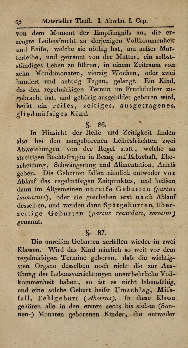 von dem Moment der Empfängnifs an, die er- zeugte Leibesfrucht zu derjenigen Vollkommenheit und Reife, welche sie nöthig hat, um.aufser Mut- terleibe, und getrennt von der Mutter, ein selbst- ständiges Leben zu führen, in einem Zeitraum von zehn Mondsmonaten, vierzig Wochen, oder zwei hundert und achtzig Tagen, gelangt. Ein Kind, das den regelmäfsigen Termin im Fruchthalter zu- gebraclit hat, und gehörig ausgebildet geboren wird, heifst ein reifes, zeitiges, ausgetragenes, gliedmäfsiges Kind. §. 86. In Hinsicht der Keife und Zeitigkeit finden also bei den neugeborenen Leibesfrüchten zwei Abweichungen von der Regel statt, welche zu streitigen Rechtsfragen in Bezug auf Erbschaft, Ehe- scheidung, Schwängerung und Alimentation, Anlafs geben. Die Geburten fallen nämlich entweder vor Ablauf des regelmäfsigen Zeitpunktes, und heifsen dann im Allgemeinen unreife Geburten (partus immaturi)^ oder sie geschehen erst nach Ablauf desselben, und werden dann Spätgeburten, über- zeitige Geburten (^partus retardati^ serotiniy genannt. §. 87. Die unreifen Geburten zerfallen wieder in zwei Klassen. Wird das Kind nämlich so weit vor dem regelmäfsigen Termine geboren, dafs die wichtig- sten Organe desselben noch nicht die zur Aus- übung der Lebens Verrichtungen unentbehrliche Voll- kommenheit haben, so ist es nicht lebensfähig, und eine solche Geburt heifst Umschlag, Mifs- fall, Fehlgeburt {^Abortus)» In diese Klasse gehören alle in den ersten sechs bis sieben (Son- nen-) Monaten geborenen Kinder, die entweder