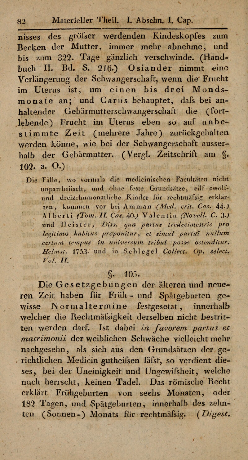 nisses des grofser werdenden Kindeskopfes zum Becken der Mutter, immer mehr abnehme, und bis zum 322. Tage gänzlich verschwinde. (Hand- buch II. Bd. S. 216.) Oslander nimmt eine Verlängerung der Schwangerschaft, wenn die Frucht im Uterus ist, um einen bis drei Monds- monate an; und Garus behauptet, dafs bei an- haltender Gebärmutterschwangerschaft die (fort- gebende) Frucht im Uterus eben so auf unbe- stimmte Zeit (mehrere Jahre) zurückgehalten werden könne, wie bei der Schwangerschaft ausser- halb der Gebärmutter. (Vergl. Zeitschrift am §. 102. a. O.) Die Fälle, wo vormals die mecUcInischen Facultäten nicht unpariheüscb, und ohne feste Grundsätze, eilf-zwölF- und dreizelinmonailiclie Kinder für rechtmäfsig erklär- ten, kommen vor bei Amman (Med. crit. Cas. 44-) A1 b e r t i (Tom. IL Cas. 40.; Valentin (Novell. C. 3«; und Heister, Diss. qua partiis tredecimestris pro legitimo habiins proponitur, et simul partul nulliim cerLmn tcmpus in Universum tribui posse ostefidilur. Heimst. 1753' und in Scblegel Collect» Op. sehet* Vol. II. §. 105. Die Gesetzgebungen der alteren und neue- ren Zeit haben für Früh - und Spätgeburten ge- wisse Normaltermine festgesetzt, innerhalb w^elcher die Rechtmäfsigkeit derselben nicht bestrit- ten werden darf. Ist dabei in favorem partus et inatrimonii der weiblichen Schwäche vielleicht mehr nachgesehn, als sich aus den Grundsätzen der ge- richtlichen Medicin gutheifsen läfst, so verdient die- ses, bei der Uneinigkeit und Ungewifsheit, welche noch herrscht, keinen Tadel. Das römische Recht erklärt FriHigeburten von seehs Monaten, oder 182 Tagen, und Spätgeburten, innerhalb des zehn- ten (Sonnen-) Monats für rechtmäfsig. (^Digest,