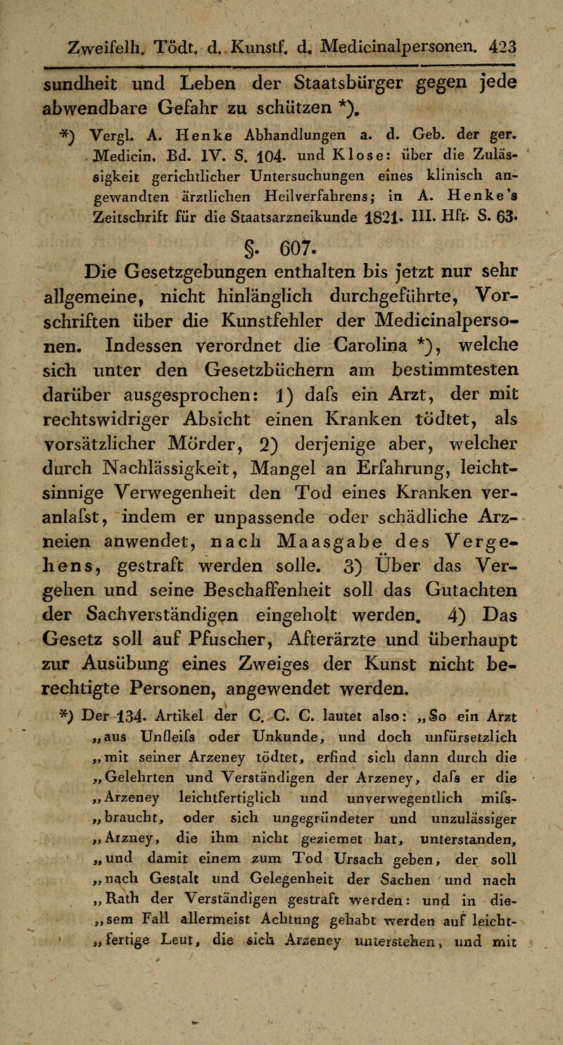 sundheit und Leben der Staatsbürger gegen jede abwendbare Gefahr zu schützen *), *) Vergl. A. Henke Abhandlungen a. d. Geb. der ger. . Medicin. Bd. IV. S. 104- ^nd Klose: über die Zuläs- sigkeit gerichdicher Untersuchungen eines klinisch an- gev\randten ärztlichen Heilverfahrens; In A. Henke's Zeitschrift für die Staatsarzneikunde 1821. HI. Hft. S. 63« §. 607. Die Gesetzgebungen enthalten bis jetzt nur sehr allgemeine, nicht hinlänglich durchgeführte, Vor- schriften über die Kunstfehler der Medicinalperso- nen. Indessen verordnet die Carolina *), welche sich unter den Gesetzbüchern am bestimmtesten darüber ausgesprochen: 1) dafs ein Arzt, der mit rechtswidriger Absicht einen Kranken tödtet, als vorsätzlicher Mörder, 2) derjenige aber, welcher durch Nachlässigkeit, Mangel an Erfahrung, leicht- sinnige Verwegenheit den Tod eines Kranken ver- anlafst, indem er unpassende oder schädliche Arz- neien anwendet, nach Maasgabe des Verge- hens, gestraft werden solle. 3) Über das Ver- gehen und seine Beschaffenheit soll das Gutachten der Sachverständigen eingeholt werden, 4) Das Gesetz soll auf Pfuscher, Afterärzte und überhaupt zur Ausübung eines Zweiges der Kunst nicht be- rechtigte Personen, angewendet werden. *) Der 134. Artikel der C. G. C. lautet also: „So ein Arzt „aus Unfleifs oder Unkunde, und doch unfürsetzlich „mit seiner Arzeney tödtet, erfind sich dann durch die „Gelehrten und Verständigen der Arzeney, dafs er die „Arzeney lelchtfertiglich und un verwegen tlich mifs- „ braucht, oder sich ungegründeter und unzulässiger „Arzney, die ihm nicht geziemet hat, unterstanden, „und damit einem zum Tod Ursach geben, der soll „nach Gestalt und Gelegenheit der Sachen und nach „Rath der Verständigen gestraft werden: und in die- „ sem Fall allermeist Achtung gehabt werden auf leicht- „fertige Leut, die sich Arseney miterstehen, und mit