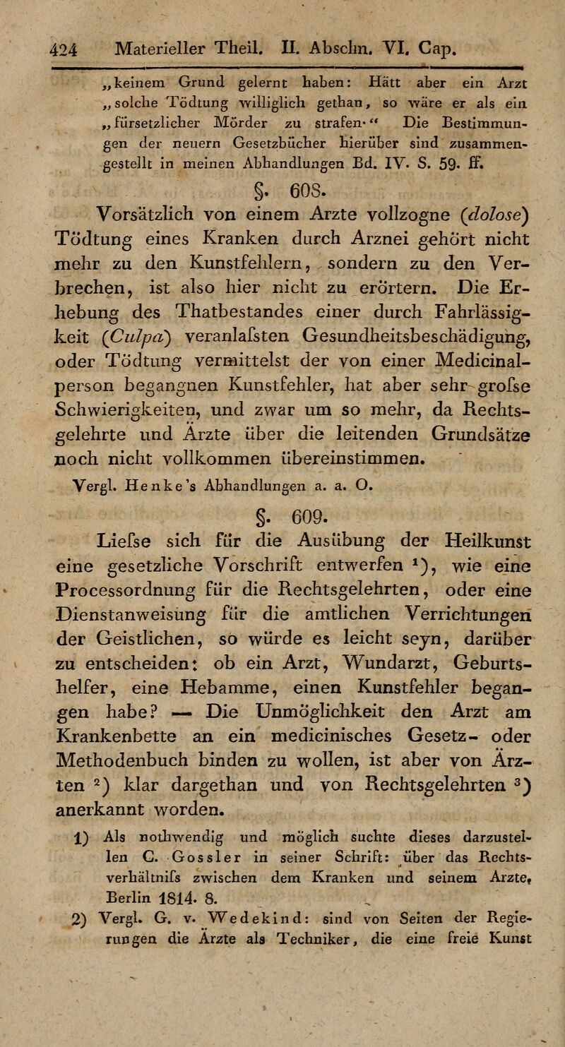 „keinem Grund gelernt haben: Hätt aber ein Arzt „solche Tödtung williglich gethan, so rf'dre er als ein „ fürsetzlicher Mörder zu strafen« ** Die Bestimmun- gen der neuern Gesetzbücher hierüber sind zusammen- gestellt in meinen Abhandlungen Bd. IV. S. 59' ff» §. 608. Vorsätzlich von einem Arzte vollzogne (dolose) Tödtung eines Kranken durch Arznei gehört nicht mehr zu den Kunstfehlern, sondern zu den Ver- brechen, ist also hier nicht zu erörtern. Die Er- hebung des Thatbestandes einer durch Fahrlässig- keit (Culpa) veranlafsten Gesundheitsbeschädigung, oder Tödtung vermittelst der von einer Medicinal- person begangnen Kunstfehler, hat aber sehr grofse Schwierigkeiten, und zwar um so mehr, da Rechts- gelehrte und Arzte über die leitenden Grundsätze noch nicht vollkommen übereinstimmen. Vergl. Henke's Abhandlungen a. a. O. §. 609. Liefse sich für die Ausübung der Heilkunst eine gesetzliche Vorschrift entwerfen *), wie eine Processordnung für die Rechtsgelehrten, oder eine Dienstanweisung für die amtlichen Verrichtungen der Geistlichen, so würde es leicht seyn, darüber zu entscheiden: ob ein Arzt, Wundarzt, Geburts- helfer, eine Hebamme, einen Kunstfehler began- gen habe.^ — Die Unmöglichkeit den Arzt am Krankenbette an ein medicinisches Gesetz- oder Methodenbuch binden zu wollen, ist aber von Ärz- ten 2) klar dargethan und von Rechtsgelehrten ^J anerkannt worden. 1) Als nothwendig und möglich suchte dieses darzustel- len G. Gossler in seiner Schrift: über das Rechts- verhältnifs zwischen dem Kranken und seinem ArztCi Berlin 1814. 8. 2) Vergl. G. V. Wedekind: sind von Selten der Regie- rungen die Arzte als Techniker, die eine freie Kunst