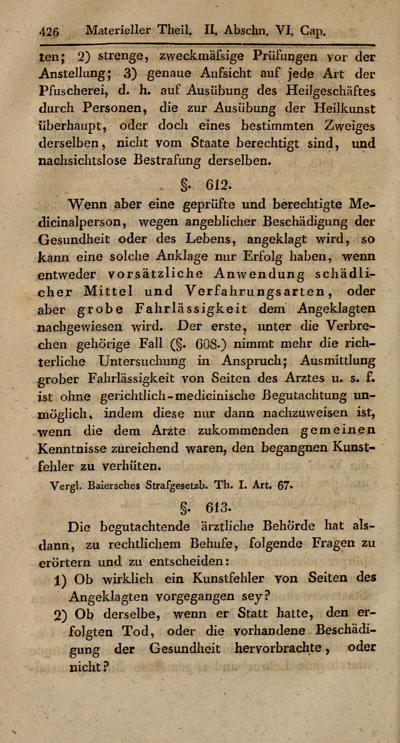 ten; 2) strenge, zweckmäfsige Prüfuqgen vor der Anstellung; 3) genaue Aufsicht auf jede Art der Pfuscherei, d. h. auf Ausübung des Heilgeschäftes durch Personen, die zur Ausübung der Heilkunst überhaupt, oder doch eines bestimmten Zweiges derselben, nicht vom Staate berechtigt sind, und nachsichtslose Bestrafung derselben. . §. 612. Wenn aber eine geprüfte und berechtigte Me- dicinalperson, wegen angeblicher Beschädigung der Gesundheit oder des Lebens, angeklagt wird, so kann eine solche Anklage nur Erfolg haben, wenn entweder vorsätzliche Anwendung schädli- cher Mittel und Verfahrungsarten, oder aber grobe Fahrlässigkeit dem Angeklagten nachgewiesen wird. Der erste, unter die Verbre- chen gehörige Fall (§. 6080 nimmt mehr die rich- terliche Untersuchung m Anspruch; Ausmittlung grober Fahrlässigkeit von Seiten des Arztes u. s. f. ist ohne gerichtlich-medicinische Begutachtung un- möglich, indem diese nur dann nachzuweisen ist, wenn die dem Arzte zukommenden gemeinen Kenntnisse zureichend waren, den begangnen Kunst- fehler zu verhüten. Vergl. Baiersches Strafgesetzb. Th. I. Art. 67» §. 613. Die begutachtende ärztliche Behörde hat als- dann, zu rechtlichem Behufe, folgende Fragen zu erörtern und zu entscheiden: 1) Ob wirkUch ein Kunstfehler von Seiten des Angeklagten vorgegangen sey? 2) Ob derselbe, wenn er Statt hatte, den er- folgten Tod, oder die vorhandene Beschädi- gung der Gesundheit hervorbrachte, oder nicht?