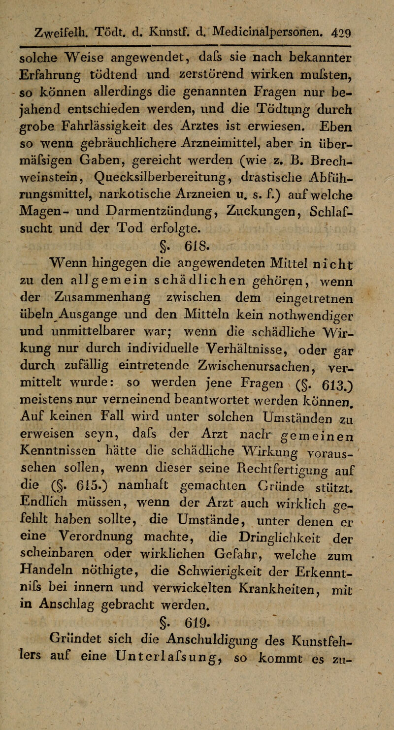 solche Weise angewendet, dafs sie nach bekannter Erfahrung tcJdtend und zerstörend wirken mufsten, so können allerdings die genannten Fragen nur be- jahend entschieden werden, und die Tödtung durch grobe Fahrlässigkeit des Arztes ist erwiesen. Eben so wenn gebräuchlichere Arzneimittel, aber in über- mäfsigen Gaben, gereicht werden (wie z. B. Brech- weinstein, Quecksilberbereitung, drastische Abfüh- rungsmittel, narkotische Arzneien u. s. f.) aufweiche Magen- und Darmentzündung, Zuckungen, Schlaf- sucht und der Tod erfolgte. §. 618. Wenn hingegen die angewendeten Mittel nicht zu den allgemein schädlichen gehören, wenn der Zusammenhang zwischen dem eingetretnen Übeln Ausgange und den Mitteln kein nothwendiger und unmittelbarer war; wenn die schädliche Wir- kung nur durch individuelle Verhältnisse, oder gar durch zufällig eintretende Zwischenursachen, ver- mittelt wurde: so werden jene Fragen (§. 613.) meistens nur verneinend beantwortet werden können. Auf keinen Fall wird unter solchen Umständen zu erweisen seyn, dafs der Arzt naclr gemeinen Kenntnissen hätte die schädliche Wirkung voraus- sehen sollen, wenn dieser seine Rechtfertigung auf die (§. 615.) namhaft gemachten Gründe stützt. Endlich müssen, wenn der Arzt auch wirklich ge^ fehlt haben sollte, die Umstände, unter denen er eine Verordnung machte, die Dringlichkeit der scheinbaren oder wirklichen Gefahr, welche zum Handeln nÖthigte, die Schwierigkeit der Erkennt- nifs bei innern und verwickelten Krankheiten, mit in Anschlag gebracht werden. §. 619. Gründet sich die Anschuldigung des Kunstfeh- lers auf eine Unterlafsun^, so kommt es zu-