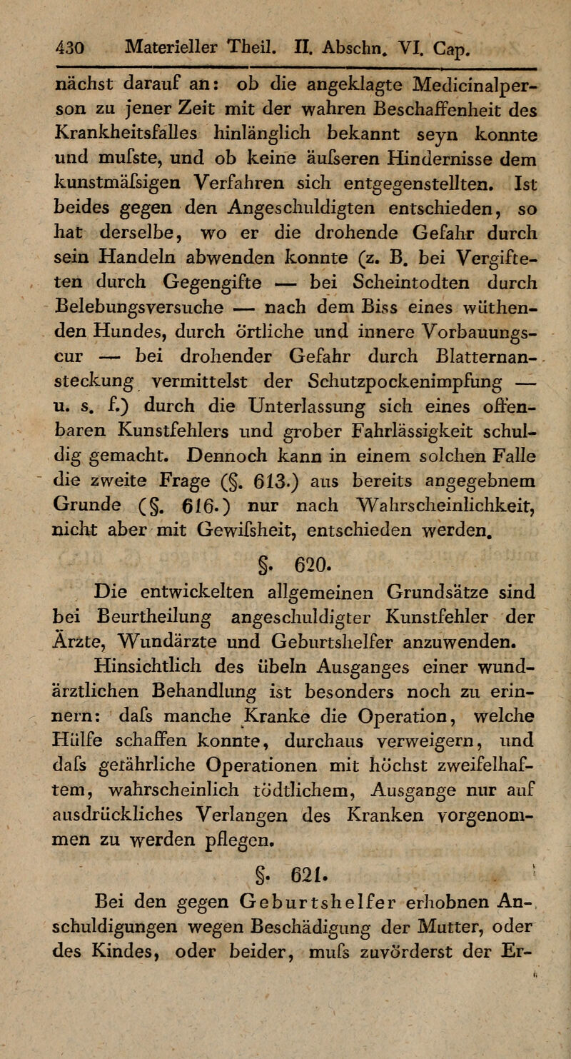 nächst darauf an: ob die angeklagte Medicinalper- son zu jener Zeit mit der wahren Beschaffenheit des Krankheitsfalles hinlänglich bekannt seyn konnte und mufste, und ob keine äufseren Hindernisse dem kunstmäfsigen Verfahren sich entgegenstellten. Ist beides gegen den Angeschuldigten entschieden, so hat derselbe, wo er die drohende Gefahr durch sein Handeln abwenden konnte (z. B. bei Vergifte- ten durch Gegengifte — bei Scheintodten durch Belebungsversuche — nach dem Biss eines wüthen- den Hundes, durch Örtliche und innere Vorbauungs- cur — bei drohender Gefahr durch Blatternan- steckung vermittelst der Schutzpockenimpfung — u. s. f.) durch die Unterlassung sich eines offen- baren Kunstfehlers imd grober Fahrlässigkeit schul- dig gemacht. Dennoch kann in einem solchen Falle ~ die zweite Frage (§. 613.) aus bereits angegebnem Grunde (§. 616.) nur nach Wahrscheinlichkeit, niclit aber mit Gewifsheit, entschieden werden. §. 620. Die entwickelten allgemeinen Grundsätze sind bei Beurtheilung angeschuldigter Kunstfehler der Arzte, V^undärzte und Geburtshelfer anzuwenden. Hinsichtlich des Übeln Ausganges einer wund- ärztlichen Behandlung ist besonders noch zu erin- nern: dafs manche Kranke die Operation, welche Hülfe schaffen konnte, durchaus verweigern, und dafs geiährliche Operationen mit höchst zweifelhaf- tem, wahrscheinlich tödtlichem, Ausgange nur auf ausdrückliches Verlangen des Kranken vorgenom- men zu werden pflegen. §. 621. Bei den gegen Geburtshelfer erhobnen An-, schuldigungen wegen Beschädigung der Mutter, oder des Kindes, oder beider, mufs zuvörderst der Er-