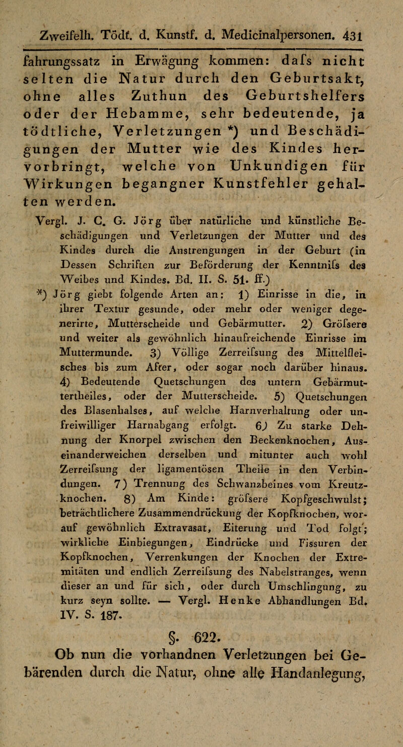 fahrungssatz in Erwägung kommen: dafs nicht selten die Natur durch den Geburtsakt, ohne alles Zuthun des Geburtshelfers oder der Hebamme, sehr bedeutende, ja tödtliche, Verletzungen *) und Beschädi- gungen der Mutter wie des Kindes her- vorbringt, welche von Unkundigen für Wirkungen begangner Kunstfehler gehal- tenwerden. Vergl. J. G. G. Jörg über natürliclie und kunstliche Be- schädigungen und Verletzungen der Mutter und des Kindes durch die Anstrengungen in der Geburt (in Dessen Schriften zur Beförderung der Kenntnifs des Weibes und Kindes. Bd. II. S. 51. ff.) '^^ Jörg glebt folgende Arten an: 1) Einrisse In die. In ihrer Textur gesunde, oder mehr oder weniger dege- nerirte, Mutterscheide und Gebärmutter. 2} Gröfsere und welter als gewöhnlich hinaufreichende Einrisse Im Muttermunde. 3) Völlige Zerreifsung des Mittelflei- sches bis zum After, oder sogar noch darüber hinaus. 4) Bedeutende Quetschungen des untern Gebärmut- tertheiles, oder der Mutterscheide. 5) Quetschungen des Blasenhalses, auf welche Harnverhaltung oder un- freiwilliger Harnabgang erfolgt. QJ Zu starke Deh- nung der Knorpel zwischen den Beckenknochen, Aus- einanderweichen derselben und mitunter auch wohl Zerreifsung der ligamentösen Theile In den Verbin- dungen. 7) Trennung des Schwanzbeines vom Kreutz- knochen. 8) Am Kinde: gröfsere Kopfgeschwulst; beträchtlichere Zusammendrückung der Kopfknochen, wor- auf gewöhnlich Extravasat, Eiterung und Tod folgt'; wirkliche Einbiegungen, Eindrücke und Fissuren der Kopfknochen, Verrenkungen der Knochen der Extre- mitäten und endlich Zerreifsung des Nabelstranges, wenn dieser an und für sich, oder durch Umschlingung, zu kurz seyn sollte. — Vergl. Henke Abhandlungen Bd. IV. S. 187. §. 622. Ob nun die vorhandnen Verletzungen bei Ge- bärenden durch die Natur, olin^ all^ Handanlegung,