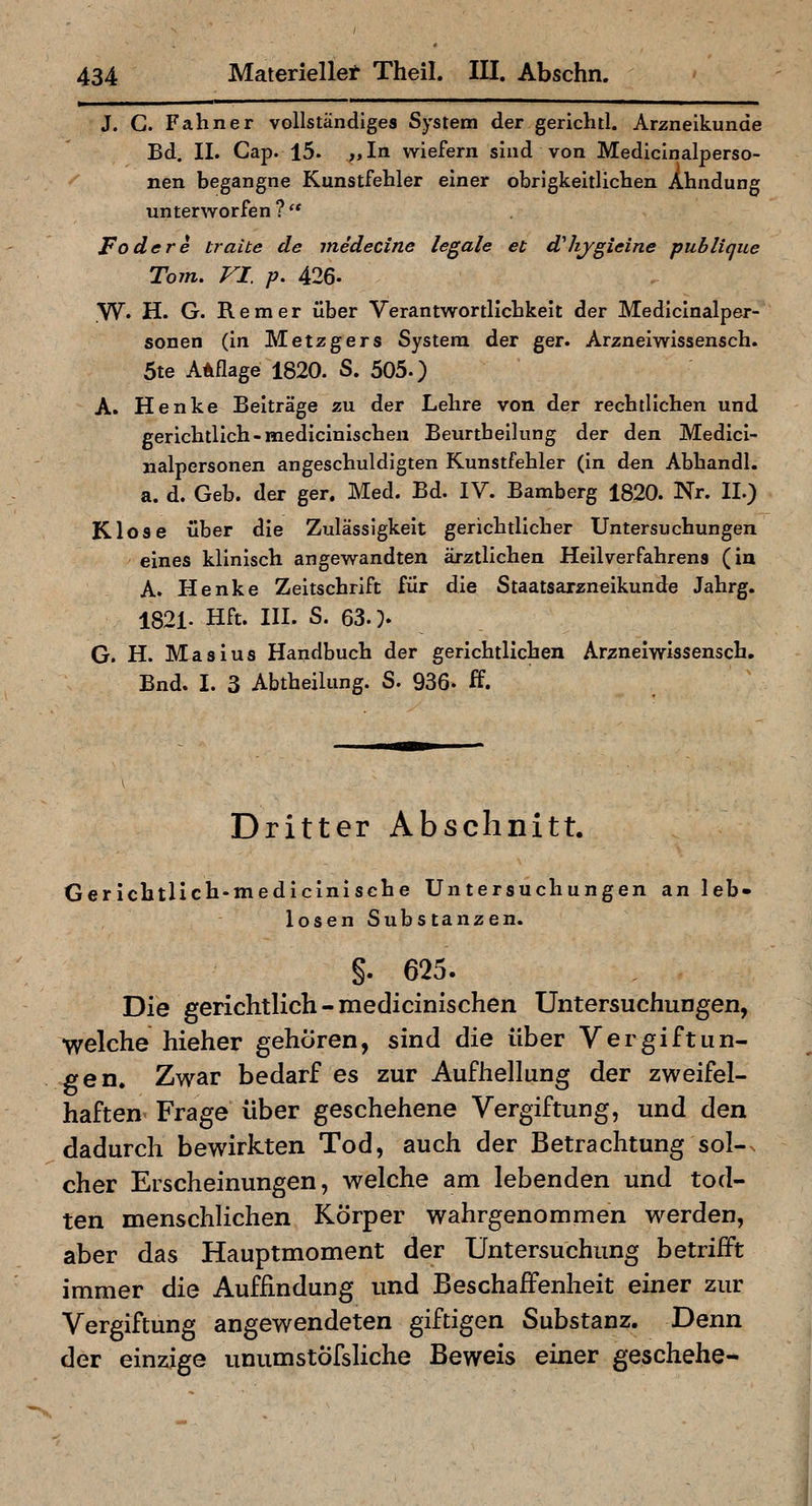 J. G. F ahn er vollständiges System der gerichtl. Arzneikunde Bd. II. Gap. 15. „In wiefern sind von Medicinalperso- nen begangne Kunstfehler einer obrigkeitlicben Abndung unterworfen ? '* Fodere traue de medecine legale et d'hjgieine publique Tom. VI. p. 426. W. H. G. Rem er über Verantwortlicbkeit der Mediclnalper- sonen (in Metzgers System der ger. Arzneiwissensch. 5te Auflage 1820. S. 505.) A. Henke Beiträge zu der Lehre von der rechtlichen und gerichtlich-medicinischen Beurtheilung der den Medlcl- nalpersonen angeschuldigten Kunstfehler (in den Abhandl. a. d. Geb. der ger. Med. Bd. IV. Bamberg 1820. Nr. II.) Klose über die Zulässigkeit gerichtlicher Untersuchungen eines klinisch angewandten ärztlichen Hellverfahrens (in A. Henke Zeitschrift für die Staatsarzneikunde Jahrg. 1821- Hft. III. S. 63. > G. H. Masius Handbuch der gerichtlichen Arzneiwissensch, Bnd. I. 3 Abtheilung. S. 936- ff. Dritter Abschnitt. Gericbtlich-medlclnlsche Untersuchungen an leb- losen Substanzen. §. 625. Die gerichtlich - medicinischen Untersuchungen, welche hieher gehören, sind die über Vergiftun- gen. Zwar bedarf es zur Aufhellung der zweifel- haften Frage über geschehene Vergiftung, und den dadurch bewirkten Tod, auch der Betrachtung sol-x eher Erscheinungen, welche am lebenden und tod- ten menschlichen Körper wahrgenommen werden, aber das Hauptmoment der Untersuchung betrifft immer die Auffindung und Beschaffenheit einer zur Vergiftung angewendeten giftigen Substanz. Denn der einzige unumstÖfsliche Beweis einer geschehe-