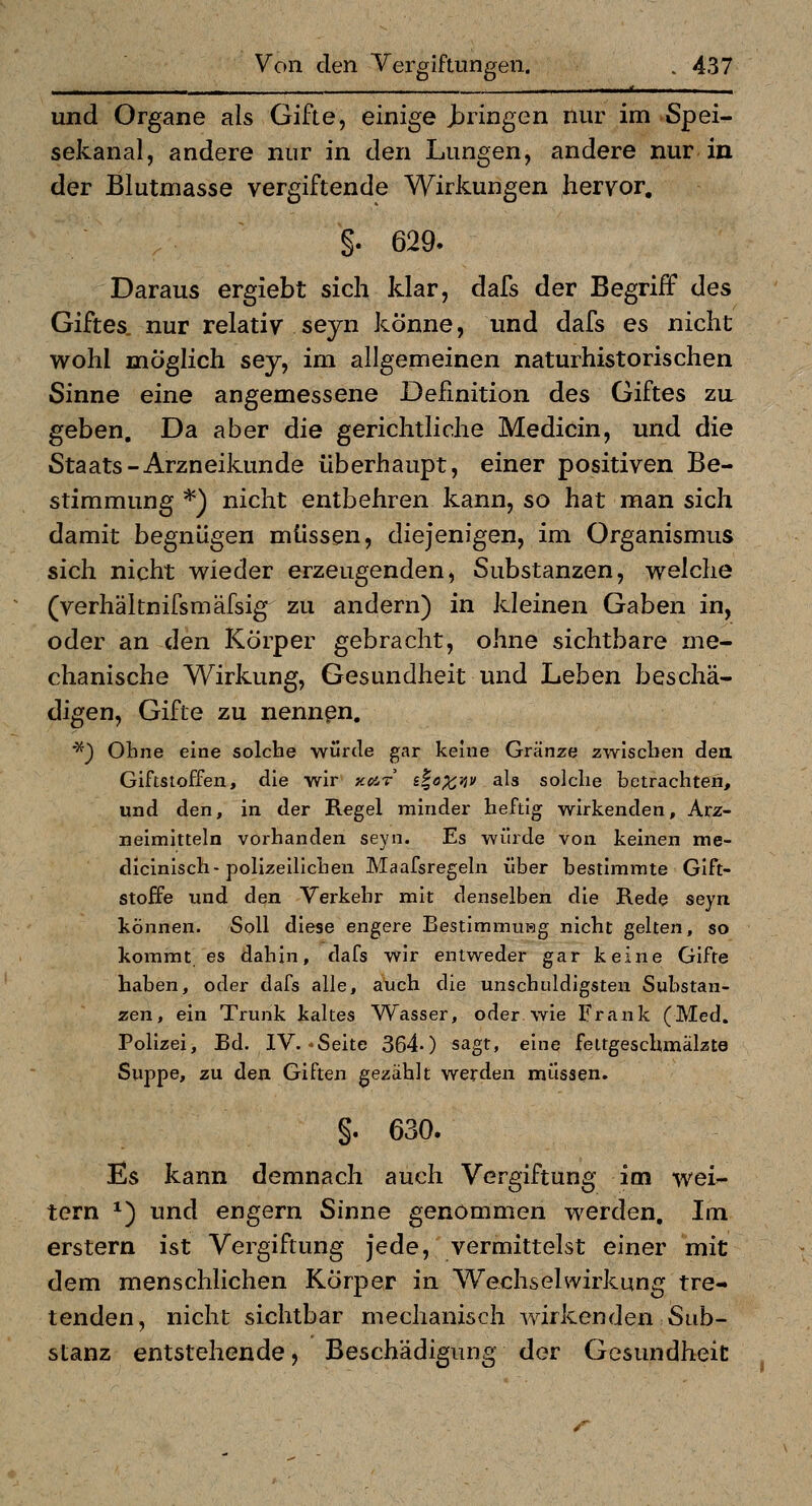 I, I ■ ■ ' und Organe als Gifte, einige J^ringen nur im Spei- sekanal, andere nur in den Lungen, andere nur in der Blutmasse vergiftende Wirkungen hervor, §. 629. Daraus ergiebt sich klar, dafs der Begriff des Giftes, nur relativ seyn könne, und dafs es nicht wohl möglich sej^ im allgemeinen naturhistorischen Sinne eine angemessene Definition des Giftes zu. geben. Da aber die gerichtliche Medicin, und die Staats-Arzneikunde überhaupt, einer positiven Be- stimmung *) nicht entbehren kann, so hat man sich damit begnügen müssen, diejenigen, im Organismus sich nicht wieder erzeugenden, Substanzen, welche (verhältnifsmäfsig zu andern) in kleinen Gaben in, oder an den Körper gebracht, ohne sichtbare me- chanische Wirkung, Gesundheit und Leben beschä- digen, Gifte zu nennen. ''^^ Ohne eine solche würde gar keine Gränze zwischen den. Giftstoffen, die wir xat i%öX'Av als solche betrachten, und den, in der Regel minder heftig wirkenden, Arz- neimitteln vorhanden seyn. Es würde von keinen me- dlcinisch-polizeilichen Maafsregeln über bestimmte Gift- stoffe und den Verkehr mit denselben die Rede seyn können. Soll diese engere BestimmuHg nicht gelten, so kommt es dahin, dafs wir entweder gar keine Gifte haben, oder dafs alle, auch die unschuldigsten Substan- zen, ein Trunk kaltes Wasser, oder wie Frank (Med. Polizei, Bd. IV. «Seite 364-) sagt, eine feitgeschmalzte Suppe, zu den Giften gezählt werden müssen. §. 630. Es kann demnach auch Vergiftung im wei- tern *) und engern Sinne genommen werden. Im erstem ist Vergiftung jede, vermittelst einer mit dem menschlichen Körper in Wechselwirkung tre- tenden, nicht sichtbar mechanisch wirkenden Sub- stanz entstehende, Beschädigung der Gesundheit r