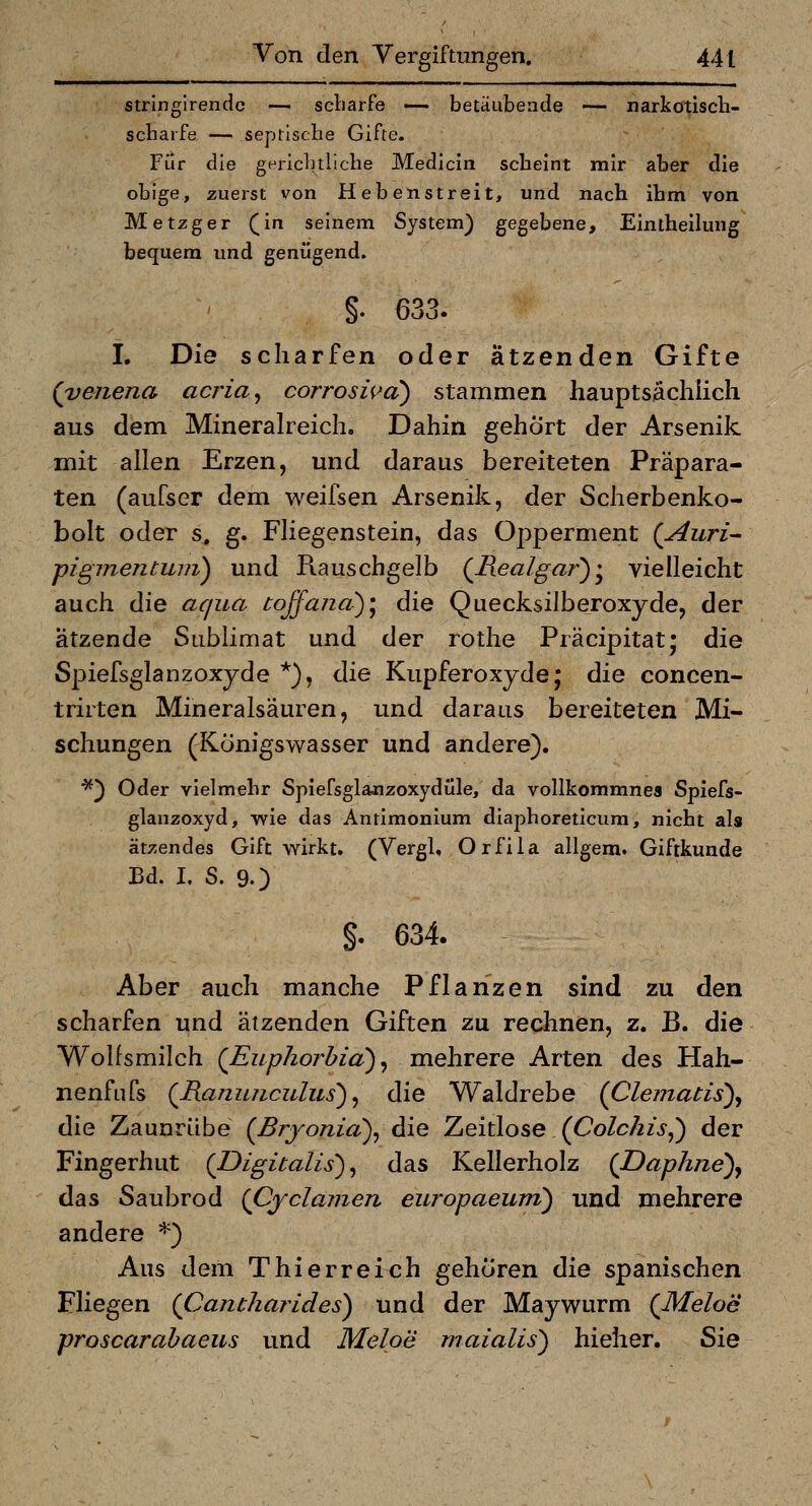 stringirendc — scliarfe — betäubende — narkotisch- scbarfe — seprisclie Gifte. Für die gHi-icbtliche Medicin scheint mir aber die obige, zuerst von Hebenstreit, und nach ihm von Metzger (in seinem System) gegebene, Eintheilung bequem und genügend. §. 633. I. Die scharfen oder ätzenden Gifte (veneria acria^ corroswa) stammen hauptsiächiich aus dem Mineralreich. Dahin gehört der Arsenik mit allen Erzen, und daraus bereiteten Präpara- ten (aufser dem weifsen Arsenik, der Scherbenko- bolt oder s. g. Fliegenstein, das Opperment (Auri- ■pigmentmii) und Rauschgelb {Realgar) :^ vielleicht auch die aqua coßand>)\ die Quecksilberoxyde, der ätzende Sublimat und der rothe Präcipitat; die Spiefsglanzoxjde *), die Kupferoxyde; die concen- trirten Mineralsäuren, und daraus bereiteten Mi- schungen (Königswasser und andere). ■^^ Oder vielmehr Spiefsglajizoxydüle, da vollkommnes Spiefs- glanzoxyd, wie das Anrimonium diaphoreticum, nicht als ätzendes Gift wirkt, (Vergl. Orfila allgem. Giftkunde Bd. I. S. 9.) §. 634. Aber auch manche Pflanzen sind zu den scharfen und ätzenden Giften zu rechnen, z. B. die Wolfsmilch {Euphorbia)^ mehrere Arten des Hah- nenfufs (Ranunciilus) ^ die Waldrebe (Clemacis)^ die Zaunrübe (Bryonia)^ die Zeitlose (Co/c/z/j,) der Fingerhut {Digitalis'), das Kellerholz (JDaphne)^ das Saubrod {Cyclamen europaeum) und mehrere andere *) Aus dem Thierreich gehören die spanischen Fliegen (Cantharides) und der Maywurm (Meloe proscarabaeus und Meloe rnaialis) hieher. ^\q