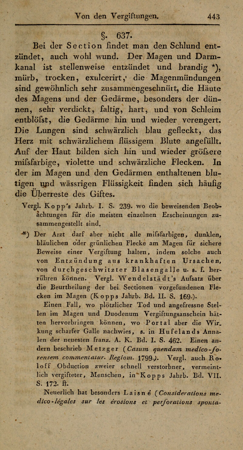 §. 637. Bei der Section findet man den Schlund ent- zündet, auch wohl wund. Der Magen und Darm- kanal ist stellenweise entzündet und brandig *), mürb, trocken, exulcerirt,' die Magenmündungen sind gewöhnlich sehr zusammengeschnürt, die Häute des Magens und der Gedärmej besonders der dün- nen, sehr verdickt, faltig, hart, und von Schleim entblöfst, die Gedärme hin und wieder verengert. Die Lungen sind schwärzlich blau gefleckt, das Herz mit schwärzlichem flüssigem Blute angefüllt. Auf der Haut bilden sich hin und wieder gröfsere mifsfarbige, violette und schwärzliche Flecken. In der im Magen und den Gedärmen enthaltenen blu- tigen i^d wässrigen Flüssigkeit finden sich häufig die Überreste des Giftes. Vergl. Kopp's Jahrb. I. S. 239« wo die beweisenden Beob- achtungen für die meisten einzelnen Erscheinungen zu- sammengestellt sind. '^) Der Arzt darf aber nicht alle mifsfarbigen, dunklen, bläulichen oder grünlichen Flecke am Magen für sichere Beweise einer Vergiftung halten, indem solche auch von Entzündung aus krankhaften Ursachen, von durch geschwitzter Blasengalle u. s. f. her- rühren körinen. Vergl. Wendelstä d t's Aufsatz über die Beurtheilung der bei Sectionen vorgefundenen Fle- cken im Magen (Kopps Jahrb. Bd. II. S. 169.)- Einen Fall, wo plötzlicher Tod und angefressne Stel- len im Magen und Duodenum Vergiftungsanschein hät- ten hervorbringen können, wo Portal aber die Wir. kung scharfer Galle nachwies, s. in Hufelands Anna- len der neuesten franz. A. K. Bd. I. S. 462. Einen an- dern beschrieb Metzger (Casum tjuendain medico-fo^ rensem commentalur. Regiom. 1799-^. Vergl. auch Ro- loff Obduction zweier schnell verstorbner, vermeint- lich vergifteter, Menschen, in*Kopps Jahrb. Bd. VII. S. 172. ft. Neuerlich hat besonders Laisne {Considerations me- dico-legales sur les erosions et per/h ratio ns sponta^