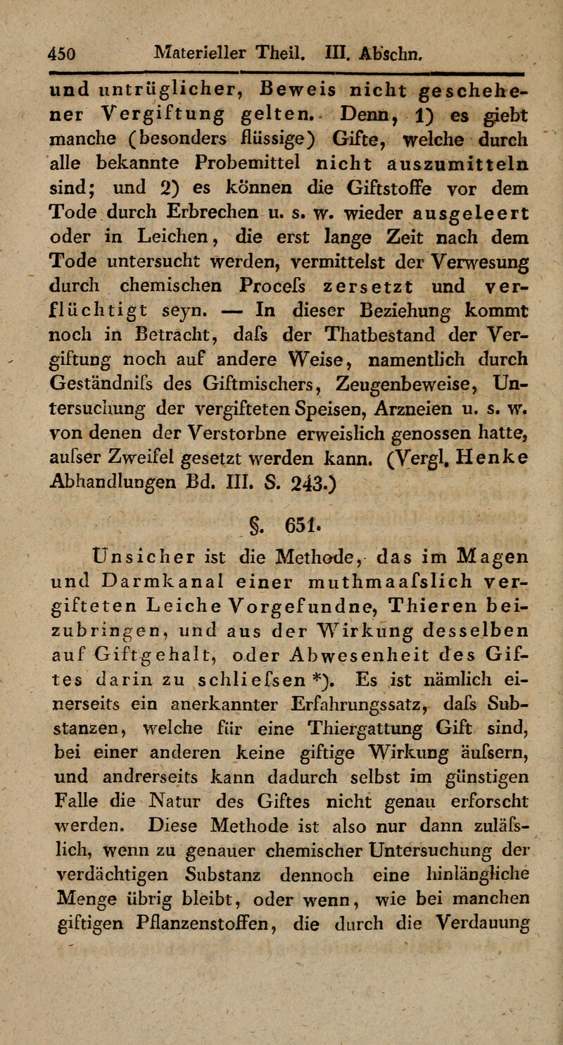 und untrüglicher, Beweis nicht geschehe- ner Vergiftung gelten. Denn, 1) es giebt manche (besonders flüssige) Gifte, welche durch alle bekannte Probemittel nicht auszumitteln sind; und 2) es können die Giftstoffe vor dem Tode durch Erbrechen u. s. w. wieder ausgeleert oder in Leichen, die erst lange Zeit nach dem Tode untersucht werden, vermittelst der Verwesung durch chemischen Procefs zersetzt und ver- flüchtigt seyn. — In dieser Beziehung kommt noch in Beträcht, dafs der Thatbestand der Ver- giftung noch auf andere Weise, namentlich durch Geständnifs des Giftmischers, Zeugenbeweise, Un- tersuchung der vergifteten Speisen, Arzneien u. s. w. von denen der Verstorbne erweislich genossen hatte, aufser Zweifel gesetzt werden kann. (Vergl, Henke Abhandlungen Bd. III. S. 243.) §. 651. Unsicher ist die Methode, das im Magen und Darmkanal einer muthmaafslich ver- gifteten Leiche Vorgefundne, Thieren bei- zubringen, und aus der Wirkung desselben auf Giftgehalt, oder Abwesenheit des Gif- tes darin zu schliefsen *). Es ist nämlich ei- nerseits ein anerkannter Erfahrungssatz, dafs Sub- stanzen, welche für eine Thiergattung Gift sind, bei einer anderen keine giftige Wirkung äufsern, und andrerseits kann dadurch selbst im günstigen Falle die Natur des Giftes nicht genau erforscht werden. Diese Methode ist also nur dann zuläfs- lich, wenn zu genauer chemischer Untersuchung der verdächtigen Substanz dennoch eine hinlängliche Menge übrig bleibt, oder wenn, wie bei manchen giftigen PflanzenstofFen, die durch die Verdauung