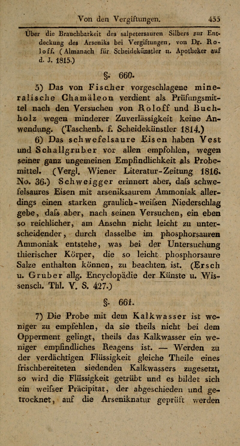 Über die Brauchbarkeit des salpetersauren Silbers mt Ent* deckung des Arseniks bei Vergiftungen, von Djr. Ro- loff. (Almanach für, Scbeidekuastler u. Apotbeker auf d. J. 18150 §. 660. 5) Das von Fischer vorgeschlagene mine- ralische Chamäleon verdient als Prüfungsmit- tel nach den Versuchen von Roloff und Buch- holz wegen minderer Zuverlässigkeit keine An- wendimg. (Taschenb. f. Scheidekünstler 1814.) 6) Das schwefelsaure JEisen haben Vest und Scha 11gruber vor allen empföhlen, wegen seiner ganz ungemeinen Empfindlichkeit als Probe- mittel. (Vergl, Wiener Literatur-Zeitung 1816* No. 36») Schweigger erinnert aber, dafs schwe- felsaures Eisen mit arseniksaurem Ammoniak aller- dings einen starken graulich-^weifsen Niederschlag gebe^ dafs aber, nach seinen Versuchen, ein eben so reichlicher, am Ansehn nicht leicht zu unter- scheidender , durch dasselbe im phosphorsaurea Ammoniak entstehe, was bei der Untersuchung thierischer Körper, die so leicht phosphorsaure Salze enthalten können, zu beachten, ist. (Erscli u. Gruber allg, Encyclopädie der Künste u. Wis- sensch. Thl. Y. S. 427.) §. 6dL 7) Die Probe mit dem Kalkwasser ist we- niger zu empfehlen, da sie theils nicht bei dem Opperment gelingt, theils das Kalkwasser ein we^ niger emp£ndliches Reagens ist. — Werden zu der verdächtigen Flüssigkeit gleiche Theile eines frischbereiteten siedenden Kalkwassers zugesetzt^ so wird die Flüssigkeit getrübt und es bildet sich ein weifser Präcipitat, der abgeschieden und ge- trocknet, auf die Arseniknatur geprüft werden