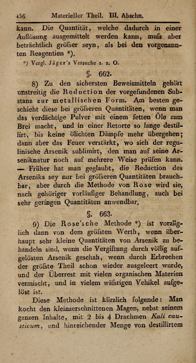 kann. Die Quantität, welche dadurch in einer Auflösung ausgemittelt werden kann, mufs aber beträchtlich gröfser seyn, als bei den vorgenann- ten Pieagentien *). -; Vergl. Jag er'5 Versuche a. a. O. §. 662. 8) Zu den sichersten Beweismitteln gehört unstreitig die Reduction der vorgefundenen Sub- stanz zur metallischen Form. A^m besten ge- schieht diese bei gröfseren Quantitäten, wenn man das verdächtige Pulver mit einem fetten Öle zum Brei macht, und in einer Retorte so lange destil- lirt, bis keine ölichten Dämpfe mehr übergehen; dann aber das Feuer verstärkt, wo sich der regu- iinische Arsenik sublimirt, den man auf seine Ar- seniknatur noch auf mehrere Weise prüfen kann. — Früher hat man geglaubt, die Reduction des Arseniks sey nur bei gröfseren Quantitäten brauch- bar, aber durch die Methode von Rose wird sie, nach gehöriger vorläufiger Behandlung, auch bei sehr geringen Quantitäten anwendbar. §. 663. 9) Die Rose'sche Methode *) ist vorzüg- lich dann von dem gröfsten Werth, wenn über- haupt sehr kleine Quantitäten von Arsenik zu be- handeln sind, wenn die Vergiftung durch völlig auf- gelösten Arsenik geschah, wenn durch Erbrechen der gröfste Theil schon wieder ausgeleert wurde, und der Überrest mit vielen organischen Materien vermischt, und in vielem wäfsrigen Vehikel aufge^» löst ist. Diese Methode ist kürzlich folgende: Man kocht den kleinzerschnittenen Magen, nebst seinem ganzen Inhalte, mit 2 bis 4 Drachmen Kali cau* sticum, und hinreichender Menge von destillirtem