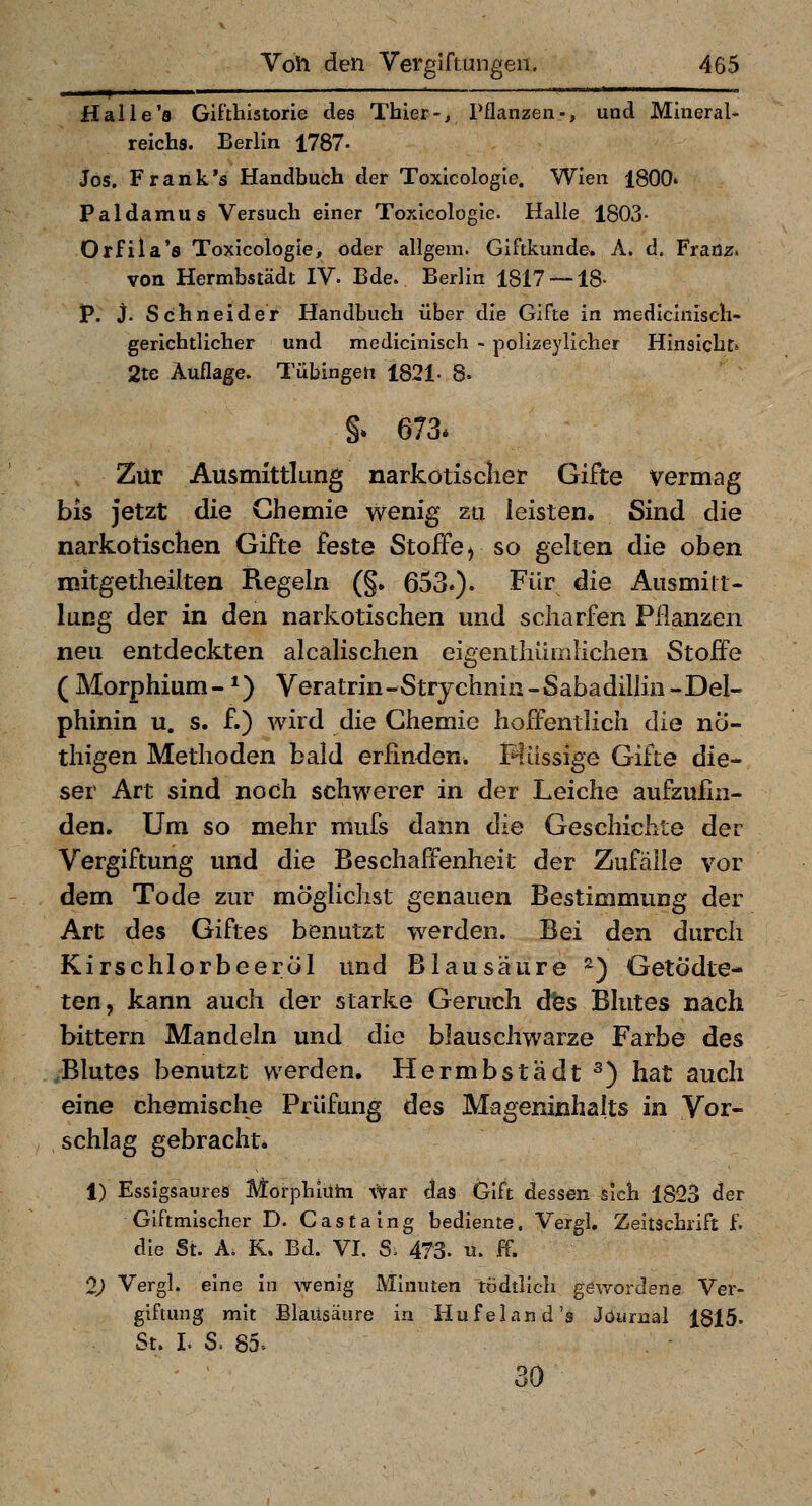 Halle's Gifthistorie des Thier-, Pflanzen-, und Mineral- reichs. Berlin 1787- Jos. Frank's Handbuch der Toxicologie. Wien 1800» Paldamus Versuch einer Toxicologie. Halle 1803- Orfila's Toxicologie, oder allgem. Giftkunde. A. d. Franz. von Hermbstädt IV. Bde. Berlin 1817 — 18- P. j. Schneider Handbuch über die Gifte in mediclnisch- gerichtlicher und medicinisch - polizeylicher Hinsicht» 2te Auflage. Tübingen 1821. 8- §. 673* Zur Ausmittlung narkotischer Gifte vermag bis jetzt die Chemie wenig zu leisten. Sind die narkotischen Gifte feste Stoffe > so gelten die oben mitgetheilten Regeln (§. 653.). Für die Ausmiit- lung der in den narkotischen und scharfen Pflanzen neu entdeckten alcalischen eigenthdmliehen Stoffe ( Morphium- *) Veratrin-Strychnin -Sabadillin - Del- phinin u. s. f.) wird die Chemie hoffentlich die nÖ- thigen Methoden bald erfinden. B^lüssige Gifte die- ser Art sind noch schwerer in der Leiche aufzufin- den» Um so mehr mufs dann die Geschichte der Vergiftung und die Beschaffenheit der Zufälle vor dem Tode zur möglichst genauen Bestimmung der Art des Giftes benutzt werden. Bei den durch Kirschlorbeeröl und Blausäure ^) GetÖdte- ten, kann auch der starke Geruch dfes Blutes nach bittern Mandeln und die blauschwarze Farbe des Blutes benutzt werden. Hermbstädt ^) hat auch eine chemische Prüfung des Mageninhalts in Vor- schlag gebracht. 1) Essigsaures Morphiütn \Var dais Gift dessen sich 1823 der Giftmischer D. Castaing bediente. Vergl, Zeitschrift f. die St. A. K. Bd. VI. S. 473. u. ff. 2) Vergl. eine in wenig Minuten tödtlich gewordene Ver- giftung mit Blausäure in Hufeland's Journal 1815. St. I. S. 85» 30