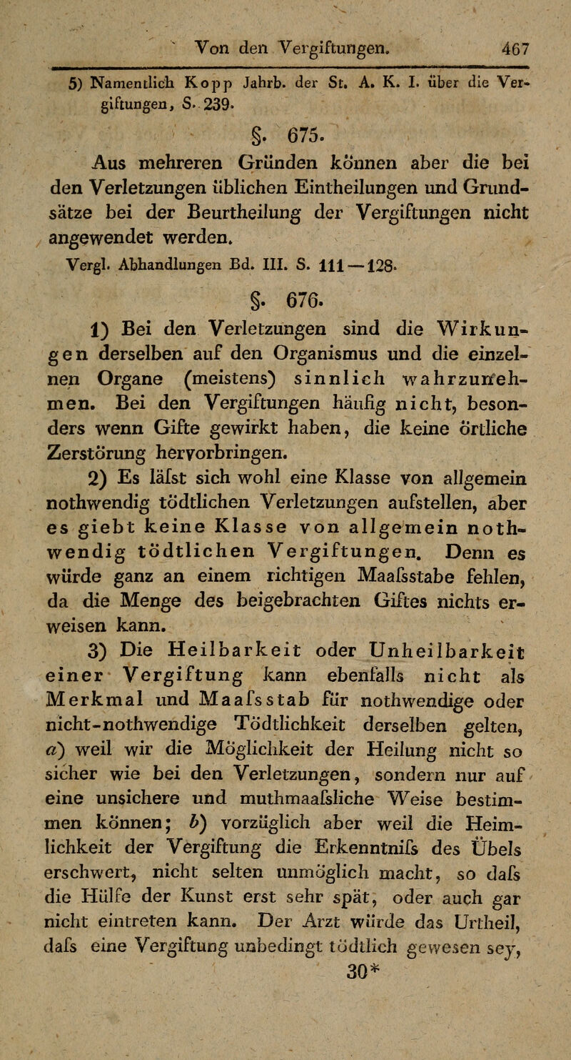 5) Namentlich Kopp Jahrb. der St. A. K. I. über die Ver- giftungen, S. 239. §. 675. Aus mehreren Gründen können aber die bei den Verletzungen üblichen Eintheilungen und Grund- sätze bei der Beurtheilung der Vergiftungen nicht angewendet werden» Vergl. Abhandlungen Bd. III. S. 111 — 128. §. 676. 1) Bei den Verletzungen sind die Wirkun- gen derselben auf den Organismus und die einzel- nen Organe (meistens) sinnlich wahrzuneh- men. Bei den Vergiftungen häufig nicht, beson- ders wenn Gifte gewirkt haben, die keine örtliche Zerstörung hervorbringen. 2) Es läf&t sich wohl eine Klasse von allgemein nothwendig tÖdtlichen Verletzungen aufstellen, aber es giebt keine Klasse von allgemein noth- wendig tÖdtlichen Vergiftungen. Denn es würde ganz an einem richtigen Maafsstabe fehlen, da die Menge des beigebrachten Giftes nichts er- weisen kann. 3) Die Heilbarkeit oder Unheiibarkeit einer Vergiftung kann ebenfalls nicht als Merkmal und Maafsstab für nothwendige oder nicht-nothwendige Tödthchkeit derselben gelten, a) weil wir die Möglichkeit der Heilung nicht so sicher wie bei den Verletzungen, sondern nur auf eine unsichere und muthmaafsliche Weise bestim- men können; b) vorzüglich aber weil die Heim- lichkeit der Vergiftung die Erkenntnifs des Übels erschwert, nicht selten unmöglich macht, so dafs die Hülfe der Kunst erst sehr spät, oder auch gar nicht eintreten kann. Der Arzt würde das Urtheil, dafs eine Vergiftung unbedingt todtlich gewesen sey, 30*