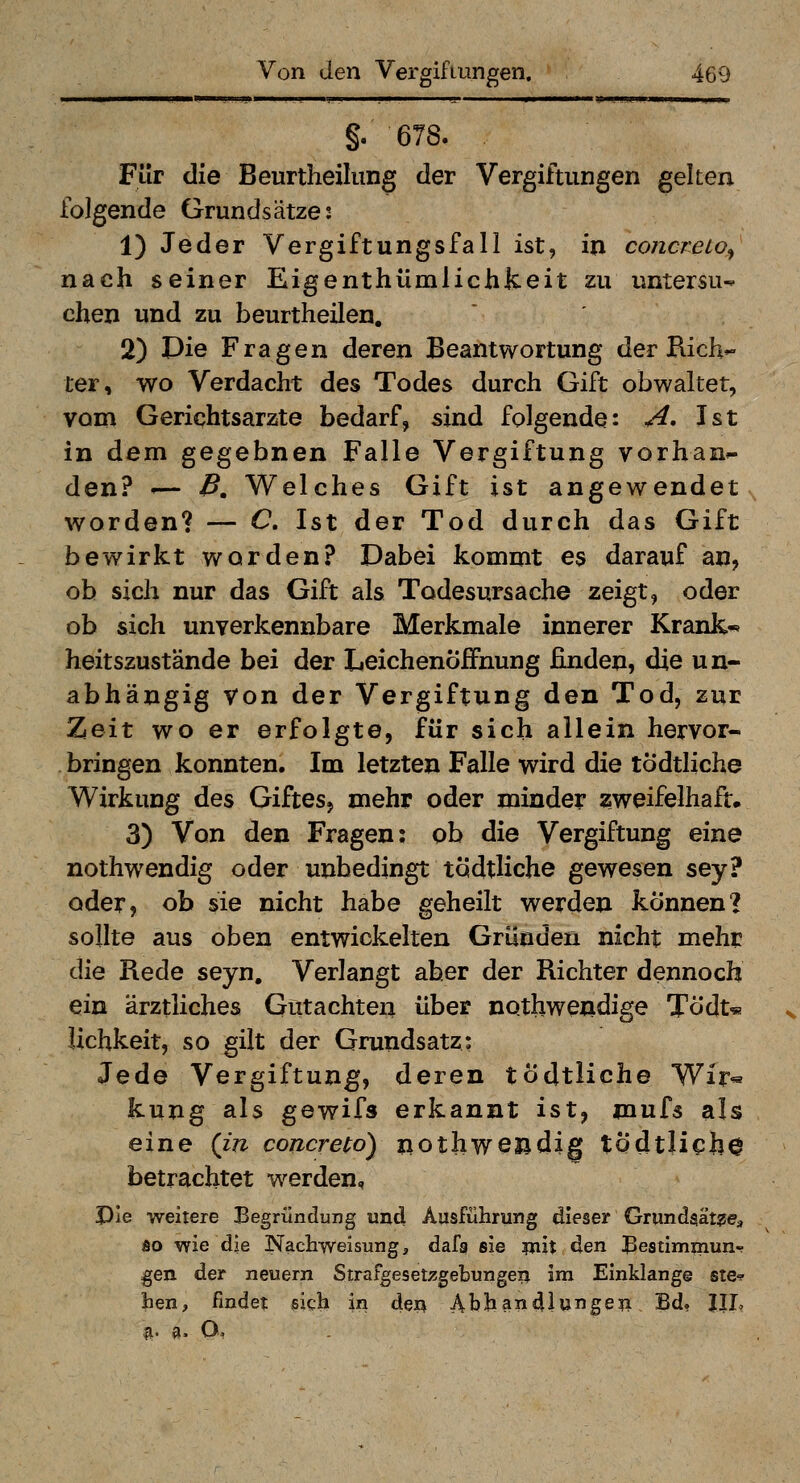 §.678. Für die Beurtheiliing der Vergiftungen gelten folgende Grundsätze; 1) Jeder Vergiftungsfall ist, in concreto^ nach seiner Eigenthümlichkeit zu untersu- chen und zu beurtheilen. 2) Die Fragen deren Beantwortung der Rich- ter, wo Verdacht des Todes durch Gift obwaltet, vom Gerichtsarzte bedarf, sind folgende: A. Ist in dem gegebnen Falle Vergiftung vorhan^ den? *-— B, Welches Gift ist angewendet worden? — C, Ist der Tod durch das Gift bewirkt worden? Dabei kommt es darauf an, ob sich nur das Gift als Todesursache zeigt, oder ob sich unverkennbare Merkmale innerer Krank« heitszustände bei der Leichenöffnung finden, die un- abhängig Von der Vergiftung den Tod, zur Zeit wo er erfolgte, für sich allein hervor- bringen konnten. Im letzten Falle wird die tödtliche Wirkung des Giftes, mehr oder minder zweifelhaft. 3) Von den Fragen: ob die Vergiftung eine nothwendig oder unbedingt tödtliche gewesen sey? oder, ob sie nicht habe geheilt werden können? sollte aus oben entwickelten Gründen nicht mehp die Rede seyn. Verlangt aber der Richter dennoch ein ärztliches Gütachten über nothwendige Tödt^ lichkeit, so gilt der Grundsatz: Jede Vergiftung, deren tödtliche Wir« fcung als gewifs erkannt ist, mufs als eine (in concreto) nothwendig tÖdtlichO betrachtet werden, Ple weitere Begründung und Ausführung dieser Grundgät^e^ so wie die Nachweisung, dafa sie ?nit ^Q^ Bestimmun- gen der neuern Strafgesetzgebungen ini Einklang© ste-? hen, findet sich in den Abhandlungen Bd. IJL