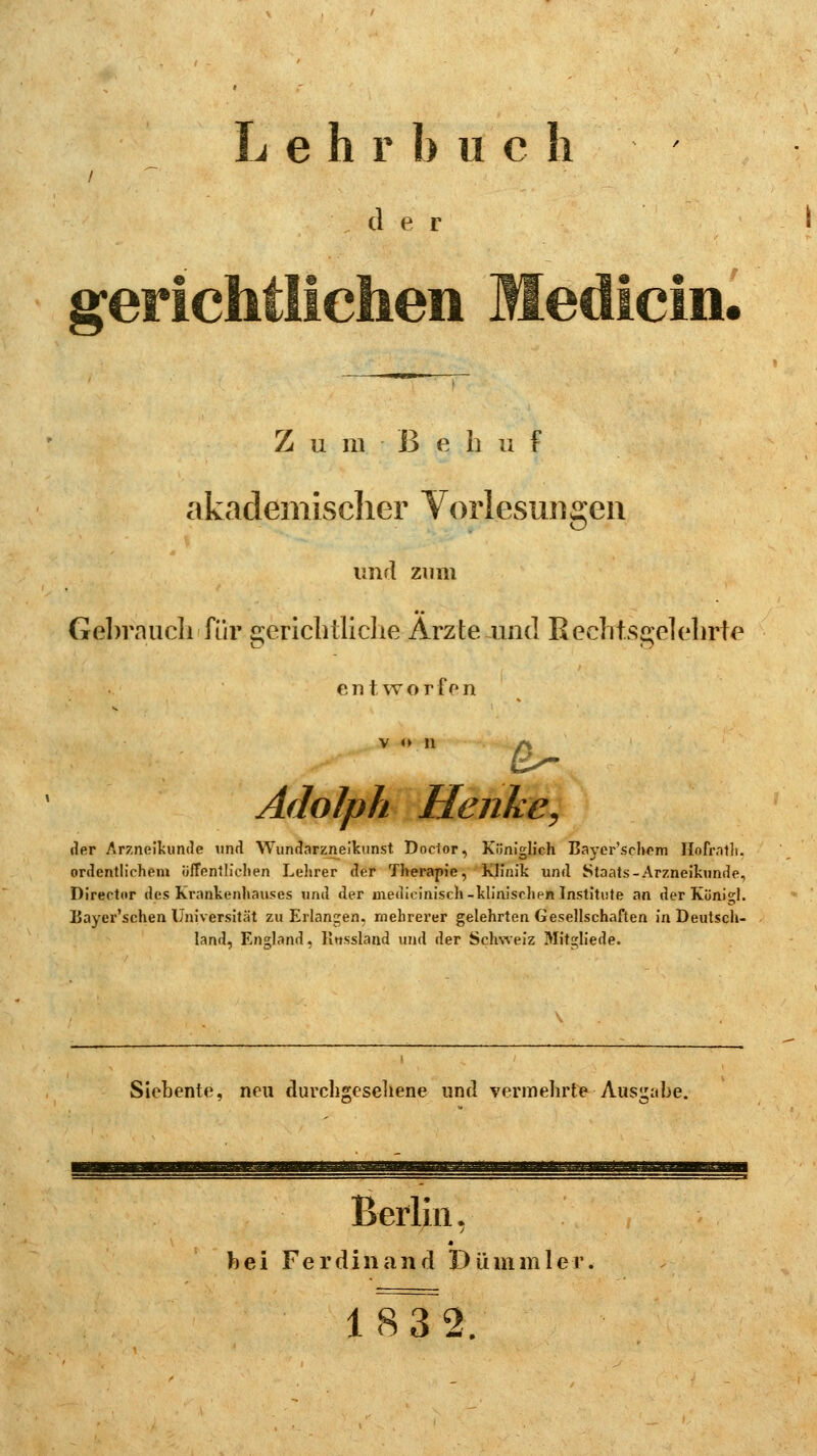 Lehr bu c b der o • Z u m ß e h u f akademischer Vorlesungen und zum Gebrauch für gerichtliche Arzte und Recbtsgelehyte entworfen von /% 2s- Adolph Henke, der Arzneikunde und Wundarzneikunst Docfor, Königlich Bayer'schom Hofratlt. ordentlichem öffentlichen Lehrer der Therapie, Klinik und Staats-Arzneikunde, Director des Krankenhauses und der medicinisch-klinischen Institute an derKönigl. Bayer'schen Universität zu Erlangen, mehrerer gelehrten Gesellschaften in Deutsch- land, England, Knssland und der Schweiz Mitgliede. Siebente, neu durchgesehene und vermehrte -Ausgabe. Berlin, * bei Ferdinand Dümmler. 1S3~2.