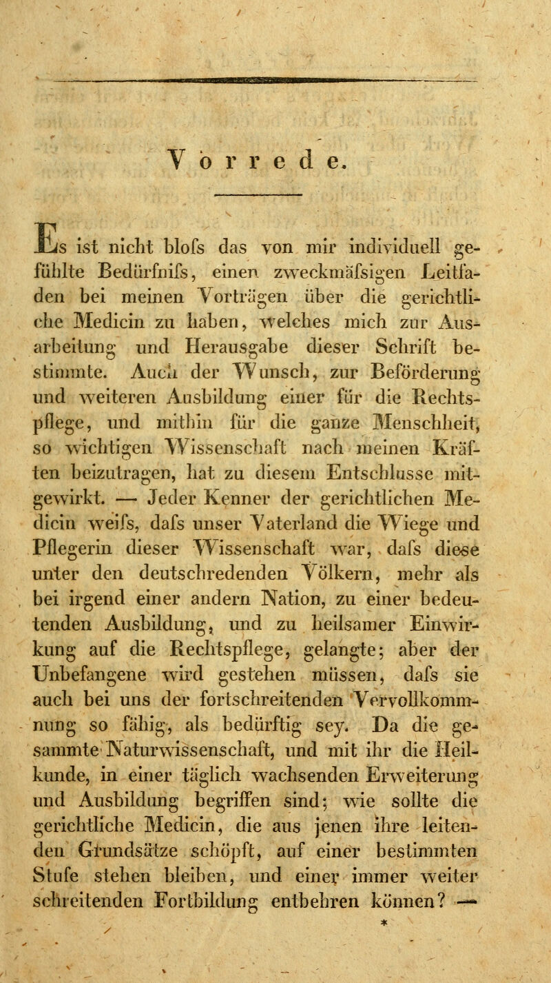 V ö r r e d e. s ivSt nicht blofs das von mir individuell ge- E fühlte Bedürfnifs, einen zweckmässigen Leitla- den bei meinen Vorträgen über die gerichtli- ehe Medicin zu haben, welches mich zur Aus- arbeitung und Herausgabe dieser Schrift be- stimmte. Auch der Wunsch, zur Beförderung und weiteren Ausbildung einer für die Rechts- pflege, und mithin für die ganze Menschheit, so wichtigen Wissenschaft nach meinen Kräf- ten beizutragen, hat zu diesem Entschlüsse mit- gewirkt. — Jeder Kenner der gerichtlichen Me- dicin weifs, dafs unser Vaterland die Wiege und Pflegerin dieser Wissenschaft war, dafs diese unter den deutschredenden Völkern, mehr als bei irgend einer andern Nation, zu einer bedeu- tenden Ausbildung, und zu heilsamer Einwir- kung auf die Rechtspflege, gelangte; aber der Unbefangene wird gestehen müssen, dafs sie auch bei uns der fortschreitenden Vervollkomm- nung so fähig, als bedürftig sey. Da die ge- sammte Naturwissenschaft, und mit ihr die Heil- kunde, in einer täglich wachsenden Erweiterung und Ausbildung begriffen sind; wie sollte die gerichtliche Medicin, die aus jenen ihre leiten- den Grundsätze schöpft, auf einer bestimmten Stufe stehen bleiben, und einer immer weiter schreitenden Fortbildung entbehren können? —*