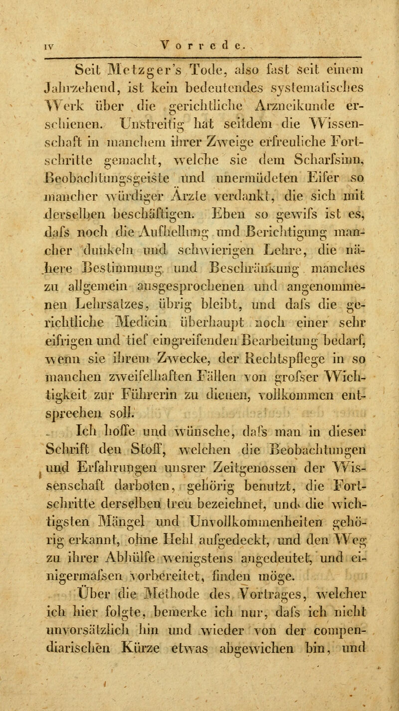 r r c d c Seit Metzger's Tode, also fast seit einem Jahrzehend, ist kein bedeutendes systematisches Werk über die gerichtliche Arzneikunde er- schienen. Unstreitig hat seitdem die Wissen- schaft in manchem ihrer Zweige erfreuliche Fort- schritte gemacht, welche sie dem Scharfsinn, ßeobacbtun°\s£:eiste und übermüdeten Eifer so mancher würdiger Arzte verdankt, die sich mit derselben beschäftigen. Eben so gewifs ist es, dafs noch die Aufhellung und Berichtiimna; man- eher dunkeln und schwierigen Lehre, die nä- here Bestimmung und Besehränkune: manches zu allgemein ausgesprochenen und angenomme- nen Lehrsatzes, übrig bleibt, und dafs die ge- richtliche Medicin überhaupt noch einer sehr eifrigen und tief eingreifenden Bearbeitung bedarf, wenn sie ihrem Zwecke, der Rechtspflege in so manchen zweifelhaften Fällen von erefser Wich- tigkeit zur Führerin zu dienen, vollkommen ent- sprechen soll. Ich hoffe und wünsche, dafs man in dieser Schrift den Stoff, welchen die Beobachtungen I und Erfahrungen unsrer Zeitgenossen der Wis- senschaft darboten, gehörig benutzt, die Fort- schritte derselben treu bezeichnet, und* die wich- tigsten Mängel und Unvollkommenheiten gehö- rig erkannt, ohne Hehl aufgedeckt, und den Weg zu ihrer Abhülfe wenigstens angedeutet, und ei- nigermafsen vorbereitet, finden möge. Über die Methode des Vortrages, welcher ich hier folgte, bemerke ich nur, dafs ich nicht im vorsätzlich hin und wieder von der compen- diarischen Kürze etwas abgewichen bin, und