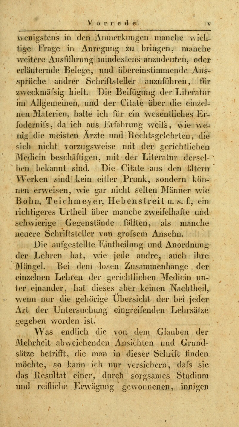 wenigstens in den x4j im erklingen manche wich- tige Frage in Anregung zu bringen, manche weitere Ausführung mindestens anzudeuten, oder erläuternde Belege, und übereinstimmende Aus- sprüche andrer Schriftsteller anzuführen, für zweckmässig hielt. Die Beifügung der Literatur im Allgemeinen, und der Citate über die einzel- nen Materien, halte ich für ein wesentliches Er- foderniis, da ich aus Erfahrung weifs, wie we- nig (\ie meisten Arzte und Rechtsgelehrten, die sich nicht vorzugsweise mit der gerichtlichen Medicin beschäftigen, mit der Literatur dersel- ben bekannt sind. Die Citate aus den altern Werken sind kein eitler Prunk, sondern kön- nen erweisen, wie gar nicht selten Männer wie Bohn, Teichmeyer, Hebenstreit u. s. f., ein richtigeres Urtheil über manche zweifelhafte und schwierige Gegenstände fällten, als manche neuere Schriftsteller von grofsem Ansehn. Die aufgestellte Eintheilung und Anordnung der Lehren hat, wie jede andre, auch ihre Mängel. Bei dem losen Zusammenhange der einzelnen Lehren der gerichtlichen Medicin un- ter einander, hat dieses aber keinen Nachtheil, wenn nur die gehörige Übersicht der bei jeder Art der Untersuchung eingreifenden Lehrsätze jreirebeii worden ist. Was endlich die von dein Glauben der Mehrheit abweichenden Ansichten und Grund- sätze betrifft, die man in dieser Schrift finden möchte, so kann ich nur versichern, dafs sie das Resultat einer, durch sorgsames Studium und reifliche Erwägung gewonnenen, innigen
