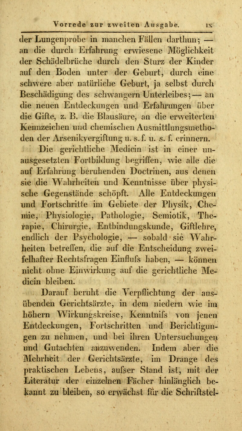 der Lungenprobe in manchen Fällen darthun; — an die durch Erfahrung erwiesene Möglichkeit der Schädelbrüche durch den Sturz der Kinder auf den Boden unter der Geburt, durch eine schwere aber natürliche Geburt, ja selbst durch Beschädigung des schwangern Unterleibes;— an die neuen Entdeckungen uild Erfahrungen über die Gifte, z. B. die Blausäure, an die erweiterten Kennzeichen und chemischen Ausmittlungsmetho- den der Arsenikvergiftung u. s.f. u. s. f. erinnern. Die gerichtliche Medicin ist in einer un- ausgesetzten Fortbildung begriffen, wie alle die auf Erfahrung beruhenden Doctrinen, aus denen sie Ndie Wahrheiten und Kenntnisse über physi- sche Gegenstände schöpft. Alle Entdeckungen und Fortschritte im Gebiete der Physik, Che- mie, Physiologie, Pathologie, Semiotik, The- rapie, Chirurgie, Entbindungskunde, Giftlehre, endlich der Psychologie, — sobald sie Wahr- heiten betreffen, die auf die Entscheidung zwei- felhafter Rechtsfragen Einflufs haben, — können nicht ohne Einwirkung auf die gerichtliche Me- dicin bleiben. Darauf beruht die Verpflichtung der aus- übenden Gerichtsärzte, in dem niedern wie im höhern Wirkungskreise, Kenntnifs von jenen Entdeckungen, Fortschritten und Berichtigun- gen zu nehmen, und bei ihren Untersuchungen und Gutachten anzuwenden. Indem aber die Mehrheit der Gerichtsärzte, im Drange des praktischen Lebens, aufser Stand ist, mit der Literatur der einzelnen Fächer hinlänglich be- kannt zu bleiben, so erwächst für die Schriftstel-