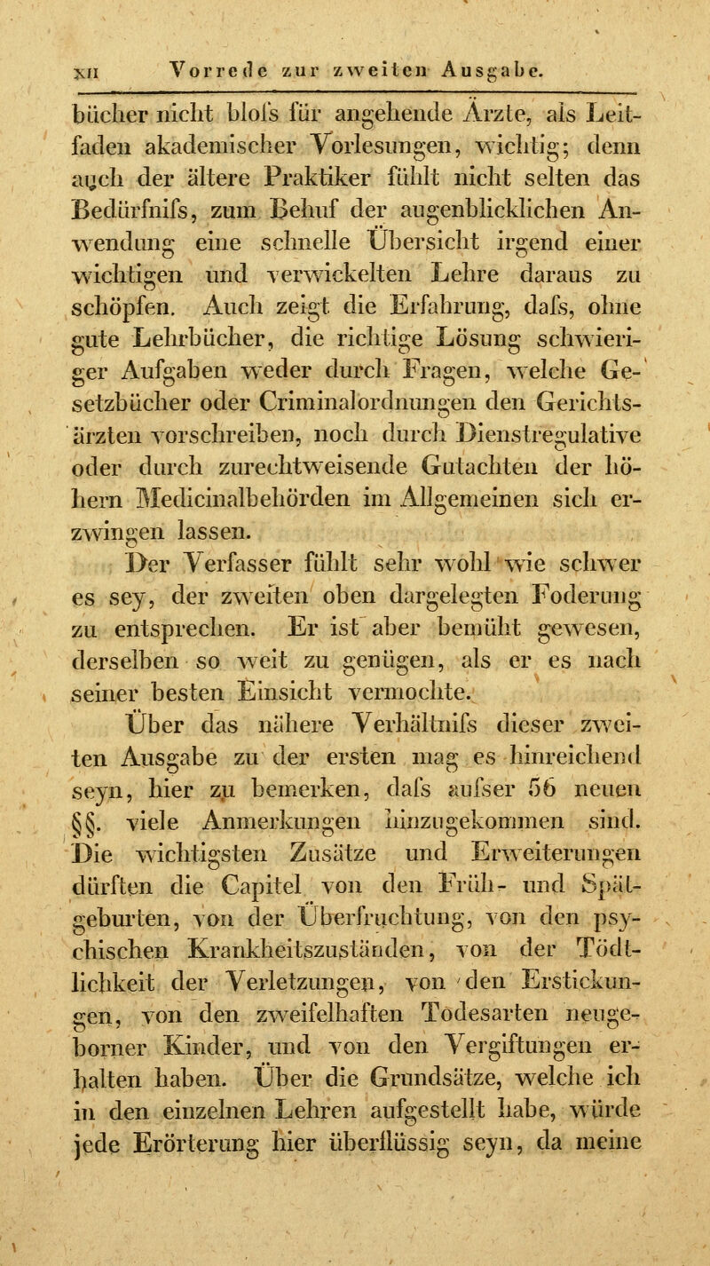 bächer nicht blois für angehende Arzte, als Leit- faden akademischer Vorlesungen, wichtig; denn auch der ältere Praktiker fühlt nicht selten das Bedürfnifs, zum Behuf der augenblicklichen An- wendung eine schnelle Übersicht irgend einer wichtigen und verwickelten Lehre daraus zu schöpfen. Auch zeigt die Erfahrung, dafs, ohne gute Lehrbücher, die richtige Lösung schwieri- ger Aufgaben weder durch Fragen, welche Ge- setzbücher oder CriminalOrdnungen den Gerichts- ärzten vorschreiben, noch durch Dienstregulative oder durch zurechtweisende Gutachten der ho- hem Medicinalbehörden im Allgemeinen sich er- zwingen lassen. Der Verfasser fühlt sehr wohl wie schwer es sey, der zweiten oben dargelegten Foderung zu entsprechen. Er ist aber bemüht gewesen, derselben so weit zu genügen, als er es nach seiner besten Einsicht vermochte. Über das nähere Verhältnifs dieser zwei- ten Ausgabe zu der ersten mag es hinreichend seyn, hier zu bemerken, dafs aufser 56 neuen §§. viele Anmerkungen hinzugekommen sind. Die wichtigsten Zusätze und Erweiterungen dürften die Capitel von den Früh- und Spät- geburten, von der Überfruchtung, von den psy- chischen Krankheitszuständen, von der Tödt- lichkeit der Verletzungen, von den Erstickun- gen, von den zweifelhaften Todesarten neuge- borner Kinder, und von den Vergiftungen er- balten haben. Über die Grundsätze, welche ich in den einzelnen Lehren aufgestellt habe, würde jede Erörterung hier überflüssig seyn, da meine
