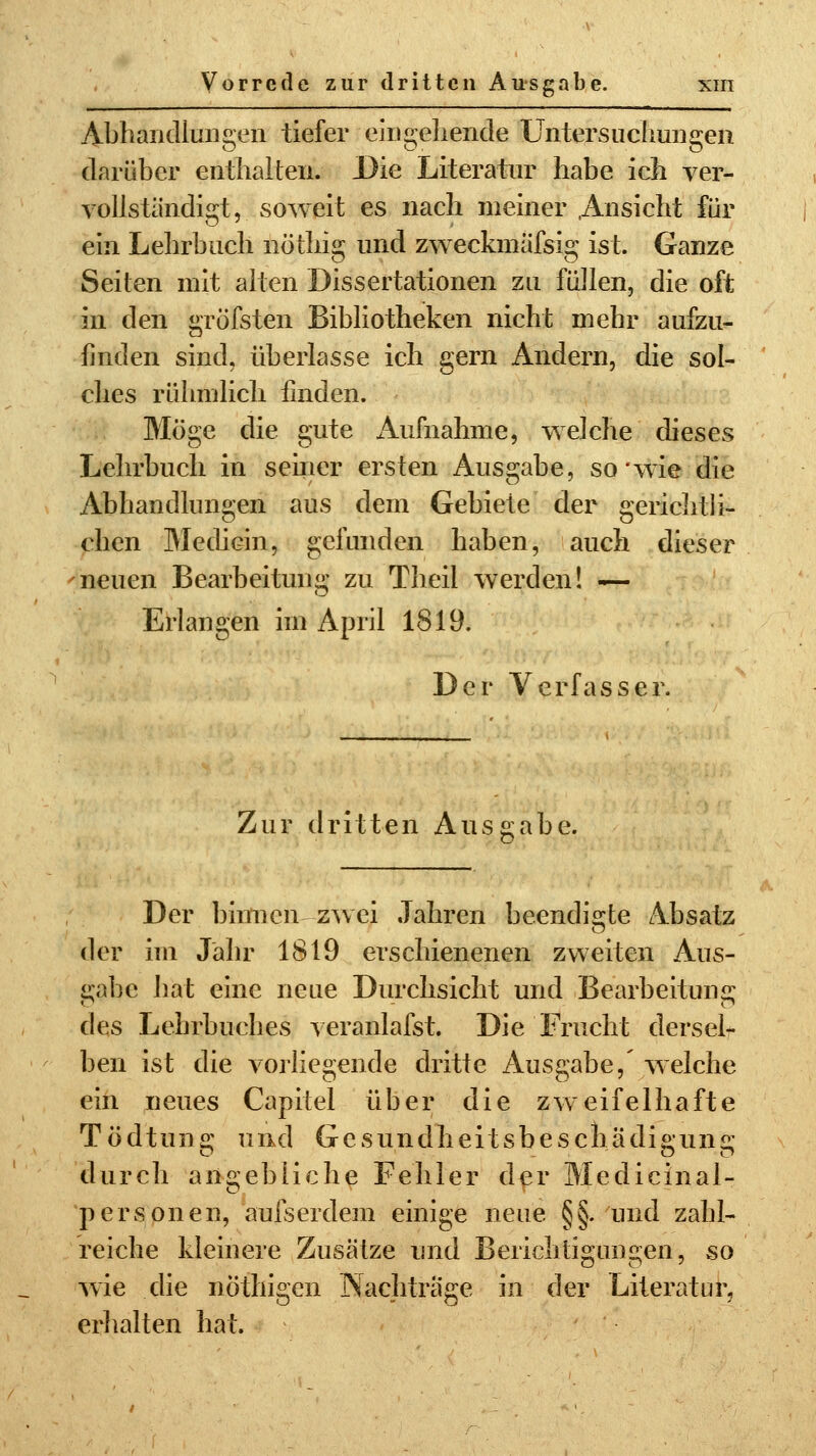 Abhandlungen tiefer eingehende Untersuchungen darüber enthalten. Die Literatur habe ich ver- vollständigt, soweit es nach meiner Ansicht für ein Lehrbuch nötliig und zweckmässig ist. Ganze Seilen mit alten Dissertationen zu füllen, die oft in den gröfsten Bibliotheken nicht mehr aufzu- finden sind, überlasse ich gern Andern, die sol- ches rühmlich finden. Möge die gute Aufnahme, welche dieses Lehrbuch in seiner ersten Ausgabe, so wie die Abhandlungen aus dem Gebiete der gerichtli- chen Medicin, gefunden haben, auch dieser neuen Bearbeitung zu Theil werden! — Erlangen im April 1819. Der Verfasser. Zur dritten Ausgabe. Der binnen zwei Jahren beendigte Absatz der im Jahr 1819 erschienenen zweiten Aus- gabe hat eine neue Durchsicht und Bearbeitung des Lehrbuches veranlafst. Die Frucht dersel- ben ist die vorliegende dritte Ausgabe,' welche ein neues Capitel über die zweifelhafte Tödtung und Gesundheitsbescliädigung durch angebliche Fehler der Medicinal- personen, aufserdem einige neue §§. und zahl- reiche kleinere Zusätze und Berichtigungen, so wie die nÖthigen Nachtrage in der Literatur, erhalten hat.