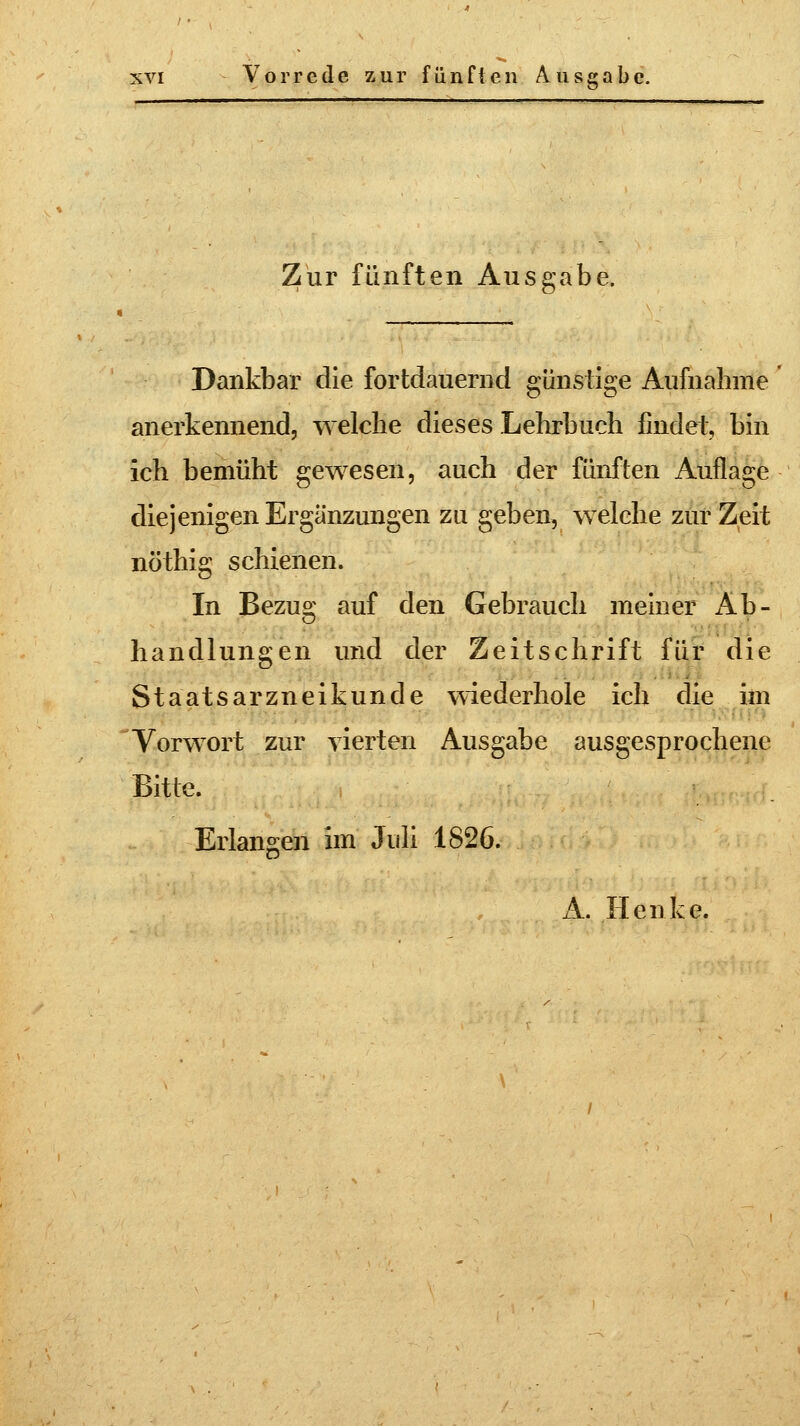 Zur fünften Ausgabe. Dankbar die fortdauernd günstige Aufnahme anerkennend, welche dieses Lehrbuch findet, bin ich bemüht gewesen, auch der fünften Auflage diejenigen Ergänzungen zu geben, welche zur Zeit nöthig schienen. In Bezus; auf den Gebrauch meiner Ab- Handlungen und der Zeitschrift für die Staatsarzneikunde wiederhole ich die im Vorwort zur vierten Ausgabe ausgesprochene Bitte. Erlangen im Juli 1826.