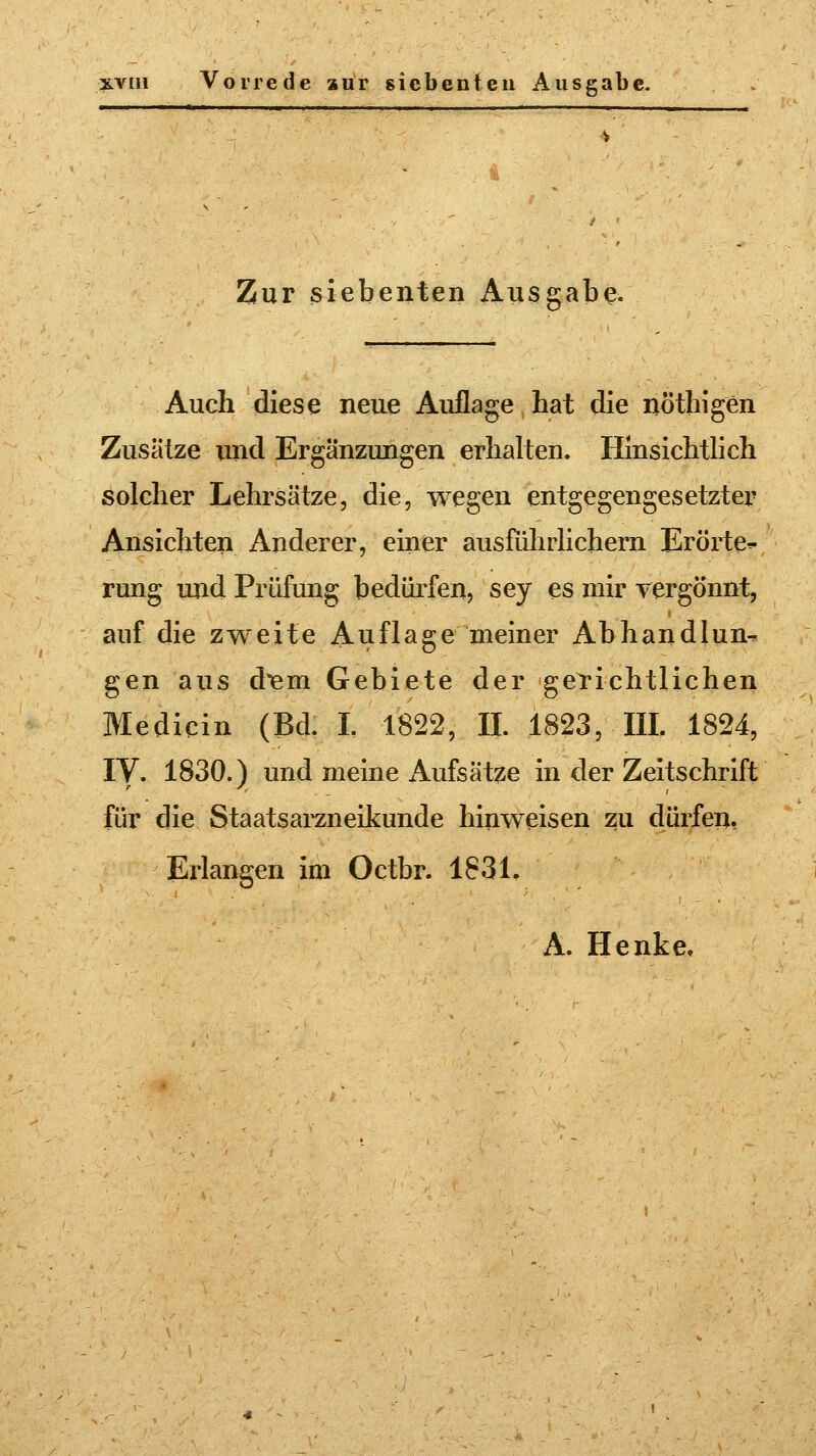 Zur siebenten Ausgabe. Auch diese neue Auflage hat die nö'thigen Zusätze und Ergänzungen erhalten. Hinsichtlich solcher Lehrsätze, die, wegen entgegengesetzter Ansichten Anderer, einer ausführlichem Erörte^ rung und Prüfung bedürfen, sey es mir vergönnt, auf die zweite Auflage meiner Abhandlun- gen aus dem Gebiete der gerichtlichen Medicin (Bd. I. 1822, II. 1823, III. 1824, IV. 1830.) und meine Aufsätze in der Zeitschrift für die Staatsarzneikunde hinweisen zu dürfen, Erlangen im Octbr. 1831.