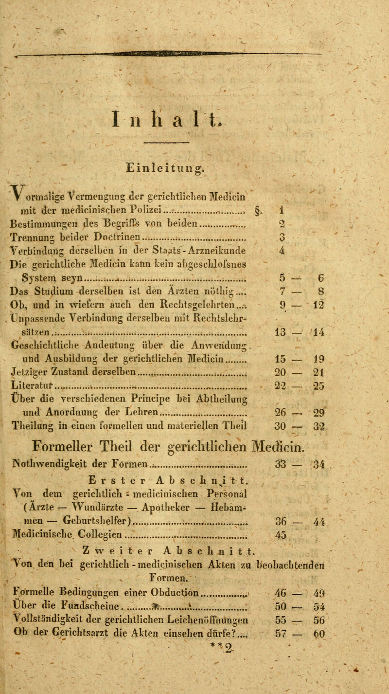 In li a l't. Einleitung, V ormalige Vermengung der gerichtlichen Medicin mit der raedicinischen Polizei...;... , , §„ 1 Bestimmungen des Begriffs von beiden ;... 2 Trennung beider Doctrinen 3 Verbindung derselben in der Staats-Arzneikunde 4 Die gerichtliche Medicin kann kein abgeschlofsnes System seyn............*.. 5 — 6 Das Studium derselben ist den Ärzten nöthig.... 7 — 8 Ob, und in wiefern auch den Rechtsgelehrten ...•; 9 — 12 lanpassende Verbindung derselben mit Rcchtslehr- sätzen.;....:......;. ;.. 13 — 14 Geschichtliche Andeutung über die Anwendung und Ausbildung der gerichtlichen Medicin 15 — 19 Jetziger Zustand derselben . - 20 — 21 Literatur ..* 22 — 25 Über die verschiedenen Principe bei Abtheilung und Anordnung der Lehren 26 — 29 Theilung in einen formellen und materiellen Theil 30 — 3*2 Formeller Theil der gerichtlichen Medicin. INothwendigkeit der Formen.; 33 — 34 Erster Abschnitt. Von dem gerichtlich - medicinischen Personal (Arzte — Wundärzte — Apotheker — Hebam- men— Geburtshelfer) .....; ....... 36 — 44 Medicinische. Collegien „ 45, Zweiter Abschnitt. Von den bei gerichtlich - medicinischen Akten zu beobachtenden Formen. Formelle Bedingungen einer Obductjon.... „ 46 — 49 Über die Fuadscheine. * X .- 50 — 54 Vollständigkeit der gerichtlichen Leichenöffnungen 55 — 56 Ob der Gerichtsarzt die Akten einsehen dürfe?.,.. 57 — 60